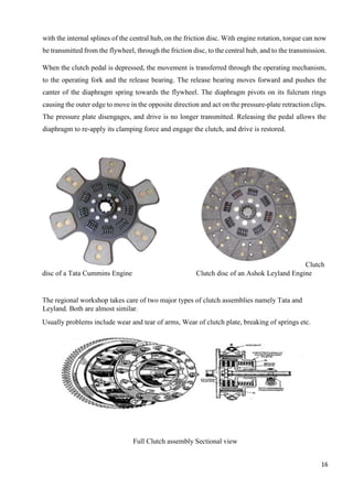 16
with the internal splines of the central hub, on the friction disc. With engine rotation, torque can now
be transmitted from the flywheel, through the friction disc, to the central hub, and to the transmission.
When the clutch pedal is depressed, the movement is transferred through the operating mechanism,
to the operating fork and the release bearing. The release bearing moves forward and pushes the
canter of the diaphragm spring towards the flywheel. The diaphragm pivots on its fulcrum rings
causing the outer edge to move in the opposite direction and act on the pressure-plate retraction clips.
The pressure plate disengages, and drive is no longer transmitted. Releasing the pedal allows the
diaphragm to re-apply its clamping force and engage the clutch, and drive is restored.
Clutch
disc of a Tata Cummins Engine Clutch disc of an Ashok Leyland Engine
The regional workshop takes care of two major types of clutch assemblies namely Tata and
Leyland. Both are almost similar.
Usually problems include wear and tear of arms, Wear of clutch plate, breaking of springs etc.
Full Clutch assembly Sectional view
 