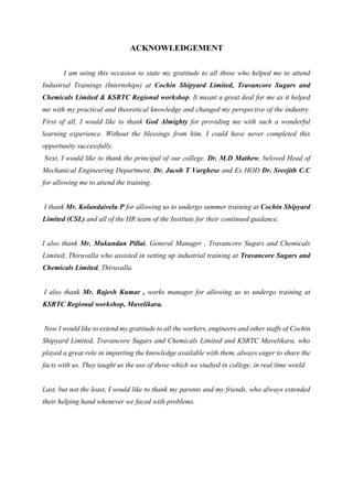ACKNOWLEDGEMENT
I am using this occasion to state my gratitude to all those who helped me to attend
Industrial Trainings (Internships) at Cochin Shipyard Limited, Travancore Sugars and
Chemicals Limited & KSRTC Regional workshop. It meant a great deal for me as it helped
me with my practical and theoretical knowledge and changed my perspective of the industry.
First of all, I would like to thank God Almighty for providing me with such a wonderful
learning experience. Without the blessings from him, I could have never completed this
opportunity successfully.
Next, I would like to thank the principal of our college. Dr. M.D Mathew, beloved Head of
Mechanical Engineering Department, Dr. Jacob T Varghese and Ex HOD Dr. Sreejith C.C
for allowing me to attend the training.
I thank Mr. Kolandaivelu P for allowing us to undergo summer training at Cochin Shipyard
Limited (CSL) and all of the HR team of the Institute for their continued guidance.
I also thank Mr. Mukundan Pillai, General Manager , Travancore Sugars and Chemicals
Limited, Thiruvalla who assisted in setting up industrial training at Travancore Sugars and
Chemicals Limited, Thiruvalla.
I also thank Mr. Rajesh Kumar , works manager for allowing us to undergo training at
KSRTC Regional workshop, Mavelikara.
Now I would like to extend my gratitude to all the workers, engineers and other staffs of Cochin
Shipyard Limited, Travancore Sugars and Chemicals Limited and KSRTC Mavelikara, who
played a great role in imparting the knowledge available with them, always eager to share the
facts with us. They taught us the use of those which we studied in college, in real time world.
Last, but not the least, I would like to thank my parents and my friends, who always extended
their helping hand whenever we faced with problems.
 