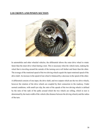 18
2.10 CROWN AND PINION SECTION
In automobiles and other wheeled vehicles, the differential allows the outer drive wheel to rotate
faster than the inner drive wheel during a turn. This is necessary when the vehicle turns, making the
wheel that is traveling around the outside of the turning curve roll farther and faster than the other.
The average of the rotational speed of the two driving wheels equals the input rotational speed of the
drive shaft. An increase in the speed of one wheel is balanced by a decrease in the speed of the other.
A differential consists of one input, the drive shaft, and two outputs which are the two drive wheels,
however the rotation of the drive wheels are coupled by their connection to the roadway. Under
normal conditions, with small tyre slip, the ratio of the speeds of the two driving wheels is defined
by the ratio of the radii of the paths around which the two wheels are rolling, which in turn is
determined by the track-width of the vehicle (the distance between the driving wheels) and the radius
of the turn.
 