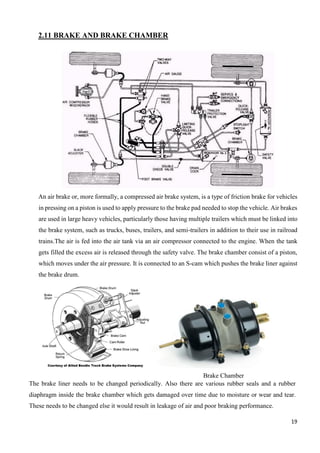 19
2.11 BRAKE AND BRAKE CHAMBER
An air brake or, more formally, a compressed air brake system, is a type of friction brake for vehicles
in pressing on a piston is used to apply pressure to the brake pad needed to stop the vehicle. Air brakes
are used in large heavy vehicles, particularly those having multiple trailers which must be linked into
the brake system, such as trucks, buses, trailers, and semi-trailers in addition to their use in railroad
trains.The air is fed into the air tank via an air compressor connected to the engine. When the tank
gets filled the excess air is released through the safety valve. The brake chamber consist of a piston,
which moves under the air pressure. It is connected to an S-cam which pushes the brake liner against
the brake drum.
Brake Chamber
The brake liner needs to be changed periodically. Also there are various rubber seals and a rubber
diaphragm inside the brake chamber which gets damaged over time due to moisture or wear and tear.
These needs to be changed else it would result in leakage of air and poor braking performance.
 
