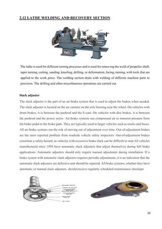 20
2.12 LATHE WELDING AND RECOVERY SECTION
The lathe is used for different turning processes and is used for removing the weld of propeller shaft,
taper turning, cutting, sanding, knurling, drilling, or deformation, facing, turning, with tools that are
applied to the work piece. The welding section deals with welding of different machine parts to
precision. The drilling and other miscellaneous operations are carried out.
Slack adjuster
The slack adjuster is the part of an air-brake system that is used to adjust the brakes when needed.
The slack adjuster is located on the air canister on the axle housing near the wheel. On vehicles with
drum brakes, it is between the pushrod and the S-cam. On vehicles with disc brakes, it is between
the pushrod and the power screw. Air-brake systems use compressed air to transmit pressure from
the brake pedal to the brake pads. They are typically used in larger vehicles such as trucks and buses.
All air-brake systems run the risk of moving out of adjustment over time. Out-of-adjustment brakes
are the most reported problem from roadside vehicle safety inspectors. Out-of-adjustment brakes
constitute a safety hazard, as vehicles with excessive brake slack can be difficult to stop All vehicles
manufactured since 1994 have automatic slack adjusters that adjust themselves during full brake
applications. Automatic adjusters should only require manual adjustment during installation. If a
brake system with automatic slack adjusters requires periodic adjustments, it is an indication that the
automatic slack adjusters are defective and should be repaired. All brake systems, whether they have
automatic or manual slack adjusters, should receive regularly scheduled maintenance checkups
 