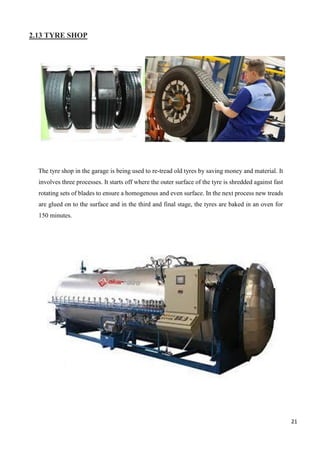 21
2.13 TYRE SHOP
The tyre shop in the garage is being used to re-tread old tyres by saving money and material. It
involves three processes. It starts off where the outer surface of the tyre is shredded against fast
rotating sets of blades to ensure a homogenous and even surface. In the next process new treads
are glued on to the surface and in the third and final stage, the tyres are baked in an oven for
150 minutes.
 