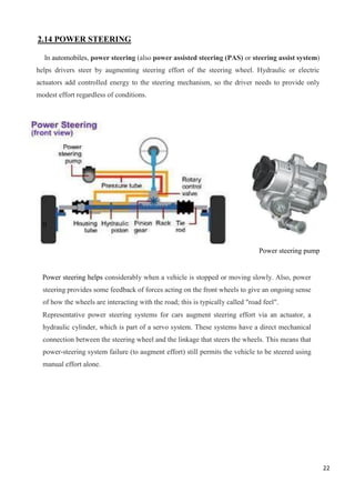 22
2.14 POWER STEERING
In automobiles, power steering (also power assisted steering (PAS) or steering assist system)
helps drivers steer by augmenting steering effort of the steering wheel. Hydraulic or electric
actuators add controlled energy to the steering mechanism, so the driver needs to provide only
modest effort regardless of conditions.
Power steering pump
Power steering helps considerably when a vehicle is stopped or moving slowly. Also, power
steering provides some feedback of forces acting on the front wheels to give an ongoing sense
of how the wheels are interacting with the road; this is typically called "road feel".
Representative power steering systems for cars augment steering effort via an actuator, a
hydraulic cylinder, which is part of a servo system. These systems have a direct mechanical
connection between the steering wheel and the linkage that steers the wheels. This means that
power-steering system failure (to augment effort) still permits the vehicle to be steered using
manual effort alone.
0
 
