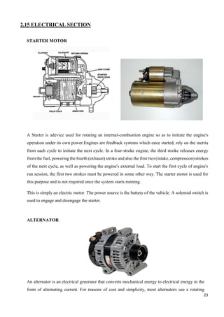 23
2.15 ELECTRICAL SECTION
STARTER MOTOR
A Starter is adevice used for rotating an internal-combustion engine so as to initiate the engine's
operation under its own power.Engines are feedback systems which once started, rely on the inertia
from each cycle to initiate the next cycle. In a four-stroke engine, the third stroke releases energy
from the fuel, powering the fourth (exhaust) stroke and also the first two (intake, compression) strokes
of the next cycle, as well as powering the engine's external load. To start the first cycle of engine's
run session, the first two strokes must be powered in some other way. The starter motor is used for
this purpose and is not required once the system starts running.
This is simply an electric motor. The power source is the battery of the vehicle. A solenoid switch is
used to engage and disengage the starter.
ALTERNATOR
An alternator is an electrical generator that converts mechanical energy to electrical energy in the
form of alternating current. For reasons of cost and simplicity, most alternators use a rotating
 