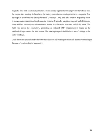 24
magnetic field with a stationary armature. This is simply a generator which powers the vehicle once
the engine stars running. It also charge the battery. A conductor moving relative to a magnetic field
develops an electromotive force (EMF) in it (Faraday's Law). This emf reverses its polarity when
it moves under magnetic poles of opposite polarity. Typically, a rotating magnet, called the rotor
turns within a stationary set of conductors wound in coils on an iron core, called the stator. The
field cuts across the conductors, generating an induced EMF (electromotive force), as the
mechanical input causes the rotor to turn. The rotating magnetic field induces an AC voltage in the
stator windings.
Usual Problems encountered with both these devices are burning of stator coil due to overheating or
damage of bearings due to water entry.
 