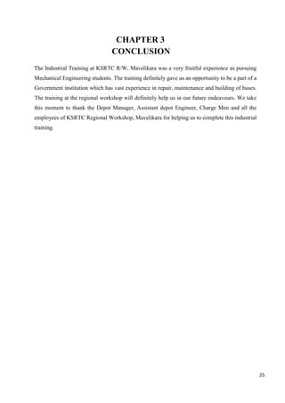 25
CHAPTER 3
CONCLUSION
The Industrial Training at KSRTC R/W, Mavelikara was a very fruitful experience as pursuing
Mechanical Engineering students. The training definitely gave us an opportunity to be a part of a
Government institution which has vast experience in repair, maintenance and building of buses.
The training at the regional workshop will definitely help us in our future endeavours. We take
this moment to thank the Depot Manager, Assistant depot Engineer, Charge Men and all the
employees of KSRTC Regional Workshop, Mavelikara for helping us to complete this industrial
training.
 
