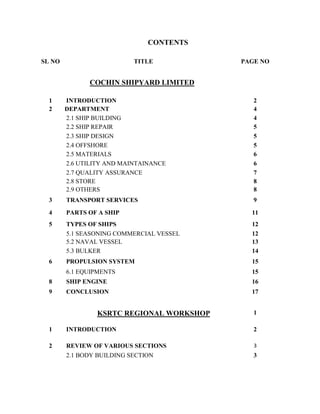 CONTENTS
SL NO TITLE PAGE NO
COCHIN SHIPYARD LIMITED
1 INTRODUCTION 2
2 DEPARTMENT 4
2.1 SHIP BUILDING 4
2.2 SHIP REPAIR 5
2.3 SHIP DESIGN 5
2.4 OFFSHORE 5
2.5 MATERIALS 6
2.6 UTILITY AND MAINTAINANCE 6
2.7 QUALITY ASSURANCE 7
2.8 STORE 8
2.9 OTHERS 8
3 TRANSPORT SERVICES 9
4 PARTS OF A SHIP 11
5 TYPES OF SHIPS 12
5.1 SEASONING COMMERCIAL VESSEL 12
5.2 NAVAL VESSEL 13
5.3 BULKER 14
6 PROPULSION SYSTEM 15
6.1 EQUIPMENTS 15
8 SHIP ENGINE 16
9 CONCLUSION 17
KSRTC REGIONAL WORKSHOP 1
1 INTRODUCTION 2
2 REVIEW OF VARIOUS SECTIONS 3
2.1 BODY BUILDING SECTION 3
 