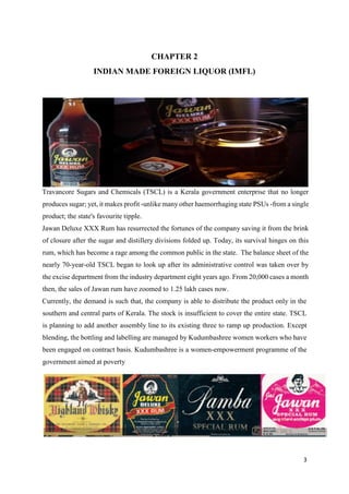 3
CHAPTER 2
INDIAN MADE FOREIGN LIQUOR (IMFL)
Travancore Sugars and Chemicals (TSCL) is a Kerala government enterprise that no longer
produces sugar; yet, it makes profit -unlike many other haemorrhaging state PSUs -from a single
product; the state's favourite tipple.
Jawan Deluxe XXX Rum has resurrected the fortunes of the company saving it from the brink
of closure after the sugar and distillery divisions folded up. Today, its survival hinges on this
rum, which has become a rage among the common public in the state. The balance sheet of the
nearly 70-year-old TSCL began to look up after its administrative control was taken over by
the excise department from the industry department eight years ago. From 20,000 cases a month
then, the sales of Jawan rum have zoomed to 1.25 lakh cases now.
Currently, the demand is such that, the company is able to distribute the product only in the
southern and central parts of Kerala. The stock is insufficient to cover the entire state. TSCL
is planning to add another assembly line to its existing three to ramp up production. Except
blending, the bottling and labelling are managed by Kudumbashree women workers who have
been engaged on contract basis. Kudumbashree is a women-empowerment programme of the
government aimed at poverty
 