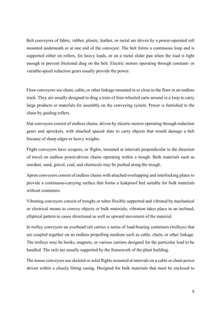6
Belt conveyors of fabric, rubber, plastic, leather, or metal are driven by a power-operated roll
mounted underneath or at one end of the conveyor. The belt forms a continuous loop and is
supported either on rollers, for heavy loads, or on a metal slider pan when the load is light
enough to prevent frictional drag on the belt. Electric motors operating through constant- or
variable-speed reduction gears usually provide the power.
Floor conveyors use chain, cable, or other linkage mounted in or close to the floor in an endless
track. They are usually designed to drag a train of four-wheeled carts around in a loop to carry
large products or materials for assembly on the conveying system. Power is furnished to the
chain by guiding rollers.
Slat conveyors consist of endless chains, driven by electric motors operating through reduction
gears and sprockets, with attached spaced slats to carry objects that would damage a belt
because of sharp edges or heavy weights.
Flight conveyors have scrapers, or flights, mounted at intervals perpendicular to the direction
of travel on endless power-driven chains operating within a trough. Bulk materials such as
sawdust, sand, gravel, coal, and chemicals may be pushed along the trough.
Apron conveyors consist of endless chains with attached overlapping and interlocking plates to
provide a continuous-carrying surface that forms a leakproof bed suitable for bulk materials
without containers.
Vibrating conveyors consist of troughs or tubes flexibly supported and vibrated by mechanical
or electrical means to convey objects or bulk materials; vibration takes place in an inclined,
elliptical pattern to cause directional as well as upward movement of the material.
In trolley conveyors an overhead rail carries a series of load-bearing containers (trolleys) that
are coupled together on an endless propelling medium such as cable, chain, or other linkage.
The trolleys may be hooks, magnets, or various carriers designed for the particular load to be
handled. The rails are usually supported by the framework of the plant building.
The masse conveyors use skeletal or solid flights mounted at intervals on a cable or chain power
driven within a closely fitting casing. Designed for bulk materials that must be enclosed to
 