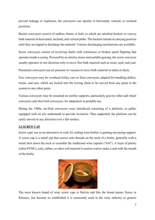 7
prevent leakage or explosion, the conveyors can operate in horizontal, vertical, or inclined
positions.
Bucket conveyors consist of endless chains or belts to which are attached buckets to convey
bulk material in horizontal, inclined, and vertical paths. The buckets remain in carrying position
until they are tipped to discharge the material. Various discharging mechanisms are available.
Screw conveyors consist of revolving shafts with continuous or broken spiral flighting that
operates inside a casing. Powered by an electric motor and suitable gearing, the screw conveyor
usually operates in one direction only to move fine bulk material such as meal, seed, and coal.
Pneumatic conveyors use air pressure or vacuum to move bulk material in tubes or ducts.
Tow conveyors may be overhead trolley cars or floor conveyors adapted for handling dollies,
trucks, and cars, which are locked into the towing chain to be moved from any point in the
system to any other point.
Various conveyors may be mounted on mobile supports, particularly gravity roller and wheel
conveyors and short belt conveyors, for adaptation to portable use.
During the 1960s, air-float conveyors were introduced consisting of a platform, or pallet,
equipped with air jets underneath to provide levitation. Thus supported, the platform can be
easily moved in any direction over a flat surface.
3.2 SCREW CAP
Screw caps' use as an alternative to cork for sealing wine bottles is gaining increasing support.
A screw cap is a metal cap that screws onto threads on the neck of a bottle, generally with a
metal skirt down the neck to resemble the traditional wine capsule ("foil"). A layer of plastic
(often PVDC), cork, rubber, or other soft material is used as wad to make a seal with the mouth
of the bottle.
The most known brand of wine screw caps is Stelvin and like the brand names Xerox or
Kleenex, has become so established it is commonly used in the wine industry as generic
 