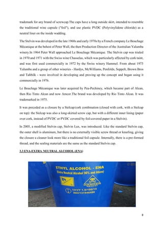 8
trademark for any brand of screwcap.The caps have a long outside skirt, intended to resemble
the traditional wine capsule ("foil"), and use plastic PVDC (Polyvinylidene chloride) as a
neutral liner on the inside wadding.
The Stelvin was developed in the late 1960s and early 1970s by a French company Le Bouchage
Mécanique at the behest of Peter Wall, the then Production Director of the Australian Yalumba
winery.In 1964 Peter Wall approached Le Bouchage Mécanique. The Stelvin cap was trialed
in 1970 and 1971 with the Swiss wine Chasselas, which was particularly affected by cork taint,
and was first used commercially in 1972 by the Swiss winery Hammel. From about 1973
Yalumba and a group of other wineries - Hardys, McWilliams, Penfolds, Seppelt, Brown Bros
and Tahbilk - were involved in developing and proving up the concept and began using it
commercially in 1976.
Le Bouchage Mécanique was later acquired by Pea-Pechiney, which became part of Alcan,
then Rio Tinto Alcan and now Amcor.The brand was developed by Rio Tinto Alcan. It was
trademarked in 1975.
It was preceded as a closure by a Stelcap/cork combination (closed with cork, with a Stelcap
on top): the Stelcap was also a long-skirted screw cap, but with a different inner lining (paper
over cork, instead of PVDC or PVDC covered by foil-covered paper in a Stelvin).
In 2005, a modified Stelvin cap, Stelvin Lux, was introduced. Like the standard Stelvin cap,
the outer shell is aluminum, but there is no externally visible screw thread or knurling, giving
the closure a cleaner look more like a traditional foil capsule. Internally, there is a pre-formed
thread, and the sealing materials are the same as the standard Stelvin cap.
3.3 ENA-EXTRA NEUTRAL ALCOHOL (ENA)
 