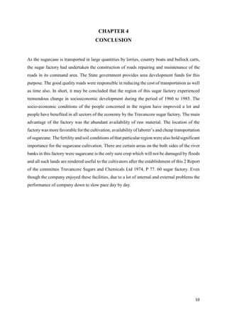 10
CHAPTER 4
CONCLUSION
As the sugarcane is transported in large quantities by lorries, country boats and bullock carts,
the sugar factory had undertaken the construction of roads repairing and maintenance of the
roads in its command area. The State government provides area development funds for this
purpose. The good quality roads were responsible in reducing the cost of transportation as well
as time also. In short, it may be concluded that the region of this sugar factory experienced
tremendous change in socioeconomic development during the period of 1960 to 1985. The
socio-economic conditions of the people concerned in the region have improved a lot and
people have benefited in all sectors of the economy by the Travancore sugar factory. The main
advantage of the factory was the abundant availability of raw material. The location of the
factory was more favorable for the cultivation, availability of laborer’s and cheap transportation
of sugarcane. The fertility and soil conditions of that particular region were also hold significant
importance for the sugarcane cultivation. There are certain areas on the both sides of the river
banks in this factory were sugarcane is the only sure crop which will not be damaged by floods
and all such lands are rendered useful to the cultivators after the establishment of this 2 Report
of the committee Travancore Sugars and Chemicals Ltd 1974, P 77. 60 sugar factory. Even
though the company enjoyed these facilities, due to a lot of internal and external problems the
performance of company down to slow pace day by day.
 