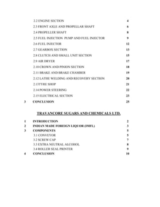 2.2 ENGINE SECTION 4
2.3 FRONT AXLE AND PROPELLAR SHAFT 6
2.4 PROPELLER SHAFT 8
2.5 FUEL INJECTION PUMP AND FUEL INJECTOR 9
2.6 FUEL INJECTOR 12
2.7 GEARBOX SECTION 13
2.8 CLUTCH AND SMALL UNIT SECTION 15
2.9 AIR DRYER 17
2.10 CROWN AND PINION SECTION 18
2.11 BRAKE AND BRAKE CHAMBER 19
2.12 LATHE WELDING AND RECOVERY SECTION 20
2.13TYRE SHOP 21
2.14 POWER STEERING 22
2.15 ELECTRICAL SECTION 23
3 CONCLUSION 25
TRAVANCORE SUGARS AND CHEMICALS LTD.
1 INTRODUCTION 2
2 INDIAN MADE FOREIGN LIQUOR (IMFL) 3
3 COMPONENTS 5
3.1 CONVEYOR 5
3.2 SCREW CAP 7
3.3 EXTRA NEUTRAL ALCOHOL 8
3.4 ROLLER SEAL PRINTER 9
4 CONCLUSION 10
 