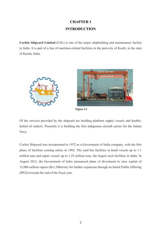2
CHAPTER 1
INTRODUCTION
Cochin Shipyard Limited (CSL) is one of the major shipbuilding and maintenance facility
in India. It is part of a line of maritime-related facilities in the port-city of Kochi, in the state
of Kerala, India.
Of the services provided by the shipyard are building platform supply vessels and double-
hulled oil tankers. Presently it is building the first indigenous aircraft carrier for the Indian
Navy.
Cochin Shipyard was incorporated in 1972 as a Government of India company, with the first
phase of facilities coming online in 1982. The yard has facilities to build vessels up to 1.1
million tons and repair vessels up to 1.25 million tons, the largest such facilities in India. In
August 2012, the Government of India announced plans of divestment to raise capital of
15,000 million rupees (Rs1,500crore) for further expansion through an Initial Public Offering
(IPO]) towards the end of the fiscal year.
Figure 1.1
 