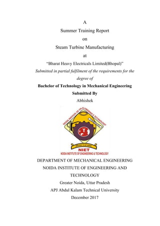 A
Summer Training Report
on
Steam Turbine Manufacturing
at
“Bharat Heavy Electricals Limited(Bhopal)”
Submitted in partial fulfilment of the requirements for the
degree of
Bachelor of Technology in Mechanical Engineering
Submitted By
Abhishek
DEPARTMENT OF MECHANICAL ENGINEERING
NOIDA INSTITUTE OF ENGINEERING AND
TECHNOLOGY
Greater Noida, Uttar Pradesh
APJ Abdul Kalam Technical University
December 2017
 