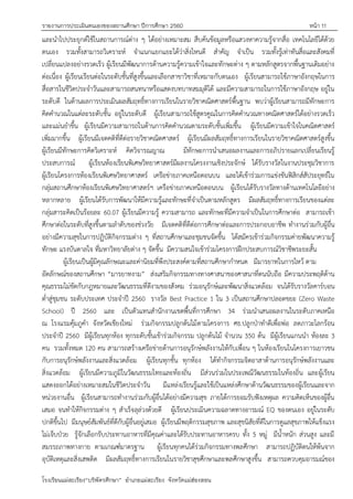 รายงานการประเมินตนเองของสถานศึกษา ปีการศึกษา 2560 หน้า 11
โรงเรียนแม่สะเรียง“บริพัตรศึกษา” อาเภอแม่สะเรียง จังหวัดแม่ฮ่องสอน
และนาไปประยุกต์ใช้ในสถานการณ์ต่าง ๆ ได้อย่างเหมาะสม สืบค้นข้อมูลหรือแสวงหาความรู้จากสื่อ เทคโนโลยีได้ด้วย
ตนเอง รวมทั้งสามารถวิเคราะห์ จาแนกแยกแยะได้ว่าสิ่งไหนดี สาคัญ จาเป็น รวมทั้งรู้เท่าทันสื่อและสังคมที่
เปลี่ยนแปลงอย่างรวดเร็ว ผู้เรียนมีพัฒนาการด้านความรู้ความเข้าใจและทักษะต่าง ๆ ตามหลักสูตรจากพื้นฐานเดิมอย่าง
ต่อเนื่อง ผู้เรียนเรียนต่อในระดับชั้นที่สูงขึ้นและเลือกสาขาวิชาที่เหมาะกับตนเอง ผู้เรียนสามารถใช้ภาษาอังกฤษในการ
สื่อสารในชีวิตประจาวันและสามารถสนทนาหรือแสดงบทบาทสมมุติได้ และมีความสามารถในการใช้ภาษาอังกฤษ อยู่ใน
ระดับดี ในด้านผลการประเมินผลสัมฤทธิ์ทางการเรียนในรายวิชาคณิตศาสตร์พื้นฐาน พบว่าผู้เรียนสามารถมีทักษะการ
คิดคานวณในแต่ละระดับชั้น อยู่ในระดับดี ผู้เรียนสามารถใช้สูตรคูณในการคิดคานวณทางคณิตศาสตร์ได้อย่างรวดเร็ว
และแม่นยาขึ้น ผู้เรียนมีความสามารถในด้านการคิดคานวณตามระดับชั้นเพิ่มขึ้น ผู้เรียนมีความเข้าใจในคณิตศาสตร์
เพิ่มมากขึ้น ผู้เรียนมีเจตคติที่ดีต่อรายวิชาคณิตศาสตร์ ผู้เรียนมีผลสัมฤทธิ์ทางการเรียนในรายวิชาคณิตศาสตร์สูงขึ้น
ผู้เรียนมีทักษะการคิดวิเคราะห์ คิดวิจารณญาณ มีทักษะการนาเสนอผลงานและการอภิปรายแลกเปลี่ยนเรียนรู้
ประสบการณ์ ผู้เรียนห้องเรียนพิเศษวิทยาศาสตร์มีผลงานโครงงานเชิงประจักษ์ ได้รับรางวัลในงานประชุมวิชาการ
ผู้เรียนโครงการห้องเรียนพิเศษวิทยาศาสตร์ เครือข่ายภาคเหนือตอนบน และได้เข้าร่วมการแข่งขันฟิสิกส์สัประยุทธ์ใน
กลุ่มสถานศึกษาห้องเรียนพิเศษวิทยาศาสตร์ฯ เครือข่ายภาคเหนือตอนบน ผู้เรียนได้รับรางวัลทางด้านเทคโนโลยีอย่าง
หลากหลาย ผู้เรียนได้รับการพัฒนาให้มีความรู้และทักษะที่จาเป็นตามหลักสูตร มีผลสัมฤทธิ์ทางการเรียนของแต่ละ
กลุ่มสาระคิดเป็นร้อยละ 60.07 ผู้เรียนมีความรู้ ความสามารถ และทักษะที่มีความจาเป็นในการศึกษาต่อ สามารถเข้า
ศึกษาต่อในระดับที่สูงขึ้นตามลาดับของช่วงวัย มีเจตคติที่ดีต่อการศึกษาต่อและการประกอบอาชีพ ทางานร่วมกับผู้อื่น
อย่างมีความสุขในการปฏิบัติกิจกรรมต่าง ๆ ที่สถานศึกษาและชุมชนจัดขึ้น ได้สมัครเข้าร่วมกิจกรรมค่ายพัฒนาความรู้
ทักษะ แรงบันดาลใจ ที่มหาวิทยาลัยต่าง ๆ จัดขึ้น มีความสนใจเข้าร่วมโครงการฝึกประสบการณ์วิชาชีพระยะสั้น
ผู้เรียนเป็นผู้มีคุณลักษณะและค่านิยมที่พึงประสงค์ตามที่สถานศึกษากาหนด มีมารยาทในการไหว้ ตาม
อัตลักษณ์ของสถานศึกษา “มารยาทงาม” ส่งเสริมกิจกรรมทางทางศาสนาของศาสนาที่ตนนับถือ มีความประพฤติด้าน
คุณธรรมไม่ขัดกับกฎหมายและวัฒนธรรมที่ดีงามของสังคม ร่วมอนุรักษ์และพัฒนาสิ่งแวดล้อม จนได้รับรางวัลคาร์บอน
ต่าสู่ชุมชน ระดับประเทศ ประจาปี 2560 รางวัล Best Practice 1 ใน 3 เป็นสถานศึกษาปลอดขยะ (Zero Waste
School) ปี 2560 และ เป็นตัวแทนสานักงานเขตพื้นที่การศึกษา 34 ร่วมนาเสนอผลงานในระดับภาคเหนือ
ณ โรงแรมคุ้มภูคา จังหวัดเชียงใหม่ ร่วมกิจกรรมปลูกต้นไม้ตามโครงการ ศธ.ปลูกปุาทาดีเพื่อพ่อ ลดภาวะโลกร้อน
ประจาปี 2560 มีผู้เรียนทุกห้อง ทุกระดับชั้นเข้าร่วมกิจกรรม ปลูกต้นไม้ จานวน 350 ต้น มีผู้เรียนแกนนา ห้องละ 3
คน รวมทั้งหมด 120 คน สามารถสร้างเครือข่ายด้านการอนุรักษ์พลังงานให้กับเพื่อน ๆ ในห้องเรียนในโครงการเยาวชน
กับการอนุรักษ์พลังงานและสิ่งแวดล้อม ผู้เรียนทุกชั้น ทุกห้อง ได้ทากิจกรรมจิตอาสาด้านการอนุรักษ์พลังงานและ
สิ่งแวดล้อม ผู้เรียนมีความภูมิในวัฒนธรรมไทยและท้องถิ่น มีส่วนร่วมในประเพณีวัฒนธรรมในท้องถิ่น และผู้เรียน
แสดงออกได้อย่างเหมาะสมในชีวิตประจาวัน มีแหล่งเรียนรู้และใช้เป็นแหล่งศึกษาด้านวัฒนธรรมของผู้เรียนและจาก
หน่วยงานอื่น ผู้เรียนสามารถทางานร่วมกับผู้อื่นได้อย่างมีความสุข ภายใต้การยอมรับฟังเหตุผล ความคิดเห็นของผู้อื่น
เสมอ จนทาให้กิจกรรมต่าง ๆ สาเร็จลุล่วงด้วยดี ผู้เรียนประเมินความฉลาดทางอารมณ์ EQ ของตนเอง อยู่ในระดับ
ปกติขึ้นไป มีมนุษย์สัมพันธ์ที่ดีกับผู้อื่นอยู่เสมอ ผู้เรียนมีพฤติกรรมสุขภาพ และสุขนิสัยที่ดีในการดูแลสุขภาพให้แข็งแรง
ไม่เจ็บปุวย รู้จักเลือกรับประทานอาหารที่มีคุณค่าและได้รับประทานอาหารครบ ทั้ง 5 หมู่ มีน้าหนัก ส่วนสูง และมี
สมรรถภาพทางกาย ตามเกณฑ์มาตรฐาน ผู้เรียนทุกคนได้ร่วมกิจกรรมทางพลศึกษา สามารถปฏิบัติตนให้พ้นจาก
อุบัติเหตุและสิ่งเสพติด มีผลสัมฤทธิ์ทางการเรียนในรายวิชาสุขศึกษาและพลศึกษาสูงขึ้น สามารถควบคุมอารมณ์ของ
 