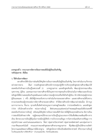 รายงานการประเมินตนเองของสถานศึกษา ปีการศึกษา 2560 หน้า 41
โรงเรียนแม่สะเรียง“บริพัตรศึกษา” อาเภอแม่สะเรียง จังหวัดแม่ฮ่องสอน
มาตรฐานที่ 3 กระบวนการจัดการเรียนการสอนที่เน้นผู้เรียนเป็นสาคัญ
ระดับคุณภาพ : ดีเยี่ยม
1. วิธีดาเนินการพัฒนา
สถานศึกษาได้ดาเนินการส่งเสริมให้ครูจัดการเรียนการสอนที่เน้นผู้เรียนเป็นสาคัญ โดยการดาเนินงาน/กิจกรรม
อย่างหลากหลาย ได้แก่ งานหลักสูตรสถานศึกษามีการประชุมปฏิบัติการปรับปรุงหลักสูตรสถานศึกษาพัฒนาให้
สอดคล้องกับทักษะการเรียนรู้ในศตวรรษที่ 21 มาตรฐานสากล และหลักสูตรท้องถิ่น พัฒนาสู่ประชาคมอาเซียน
บุคลากรครู ผู้เรียน และคณะกรรมการสถานศึกษาที่เป็นบุคลากรจากชุมชนเข้ามามีส่วนร่วมในการพัฒนาและปรับปรุง
หลักสูตรให้มีความสอดคล้องกับยุคสมัยและความต้องการของผู้ปกครองที่จะให้เกิดกับผู้เรียน มีการจัดประชุมผู้ปกครอง
ผู้เรียนเทอมละ 1 ครั้ง เพื่อให้ผู้ปกครองรับทราบการดาเนินกิจกรรมของสถานศึกษา และสถานศึกษาจะได้รับทราบ
ความประสงค์ของผู้ปกครองต่อการจัดการศึกษาของสถานศึกษา ทาให้สถานศึกษามีการพัฒนาอย่างต่อเนื่อง มีการบูร
ณาการภาระงาน ชิ้นงาน ทุกระดับชั้นจัดทาหน่วยบูรณาการเศรษฐกิจพอเพียง การประหยัดพลังงาน และหลักสูตร
STEM ปรับโครงสร้างรายวิชา หน่วยการเรียนรู้ สัดส่วนคะแนนแต่ละหน่วยกาหนดคุณลักษณะอันพึงประสงค์ที่
สอดคล้องกับหน่วยการเรียนรู้ สนับสนุนให้ครูจัดการเรียนการสอนที่สร้างโอกาสให้ผู้เรียนทุกคนมีส่วนร่วม จัดการเรียน
การสอนที่เน้นทักษะการคิด ครูผู้สอนทุกคนใช้กระบวนการเรียนรู้ในรูปแบบของการวิจัยเพื่อพัฒนาผลสัมฤทธิ์ทางการ
เรียน จัดกระบวนการเรียนรู้ที่มุ่งเน้นการลงมือปฏิบัติจริง การเก็บรวบรวมข้อมูล การวิเคราะห์และสังเคราะห์ข้อมูล การ
สรุปอภิปรายผล และนาเสนอเผยแพร่ผลงาน ได้แก่ กลุ่มสาระวิทยาศาสตร์ กลุ่มสาระคณิตศาสตร์ และกลุ่มสาระการ
งานอาชีพและเทคโนโลยี ตามแนวทางของหลักสูตรสถานศึกษามาตรฐานสากล ที่มุ่งพัฒนาผู้เรียนให้สามารถจัดทา
โครงงานและผลิตผลงานที่มีคุณภาพได้มาตรฐาน หลักสูตรโครงการห้องเรียนพิเศษวิทยาศาสตร์ มีกิจกรรมการเรียนรู้
 