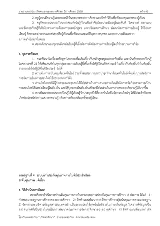 รายงานการประเมินตนเองของสถานศึกษา ปีการศึกษา 2560 หน้า 46
โรงเรียนแม่สะเรียง“บริพัตรศึกษา” อาเภอแม่สะเรียง จังหวัดแม่ฮ่องสอน
2. ครูผู้สอนมีความรู้และตระหนักในบทบาทของการศึกษาและจัดทาวิจัยเพื่อพัฒนาคุณภาพของผู้เรียน
3. ครูจัดกระบวนการเรียนการสอนที่เน้นผู้เรียนเป็นสาคัญมีผลประเมินอยู่ในระดับดี วิเคราะห์ ออกแบบ
และจัดการเรียนรู้ที่เป็นไปตามความต้องการของหลักสูตร และบริบทสถานศึกษา พัฒนากิจกรรมการเรียนรู้ ใช้สื่อการ
เรียนรู้ ติดตามตรวจสอบและช่วยเหลือผู้เรียนเพื่อพัฒนาและแก้ปัญหารายบุคคล และการประเมินผลจาก
สภาพจริงในทุกขั้นตอน
4. สถานศึกษาและชุมชนมีแหล่งเรียนรู้ที่เอื้อต่อการจัดกิจกรรมการเรียนรู้โดยใช้กระบวนการวิจัย
4. จุดควรพัฒนา
1. ควรพัฒนาในเรื่องหลักสูตรโดยการเพิ่มเติมเกี่ยวกับหลักสูตรบูรณาการท้องถิ่น และเน้นทักษะการเรียนรู้
ในศตวรรษที่ 21 ให้เห็นเด่นชัดในทุกกลุ่มสาระการเรียนรู้ยิ่งขึ้นเพื่อให้ผู้เรียนเกิดความเข้าใจเกี่ยวกับท้องถิ่นรักในท้องถิ่น
สามารถนาไปปฏิบัติในชีวิตประจาวันได้
2. ควรเพิ่มการสนับสนุนสื่อเทคโนโลยี รวมทั้งงบประมาณการบารุงรักษาสื่อเทคโนโลยีเพื่อเพิ่มประสิทธิภาพ
การจัดการเรียนการสอนโดยใช้กระบวนการวิจัย
3. ควรเปิดโอกาสให้ผู้ปกครองและชุมชนได้มีส่วนร่วมในการเสนอความคิดเห็นในการจัดกิจกรรมการเรียน
การสอนโดยใช้แหล่งเรียนรู้ในท้องถิ่น และใช้บุคลากรในท้องถิ่นเข้ามามีส่วนร่วมในการถ่ายทอดองค์ความรู้ให้มากขึ้น
4. ควรพัฒนากระบวนการเรียนรู้ให้ผู้เรียนรู้จักประยุกต์ใช้สื่อเทคโนโลยีนวัตกรรมใหม่ๆ ให้มีประสิทธิภาพ
เกิดประโยชน์ต่อการแสวงหาความรู้ เพื่อยกระดับผลสัมฤทธิ์ของผู้เรียน
มาตรฐานที่ 4 ระบบการประกันคุณภาพภายในที่มีประสิทธิผล
ระดับคุณภาพ : ดีเยี่ยม
1. วิธีดาเนินการพัฒนา
สถานศึกษาดาเนินการประเมินคุณภาพภายในตามระบบการประกันคุณภาพการศึกษา 8 ประการ ได้แก่ 1)
กาหนดมาตรฐานการศึกษาของสถานศึกษา 2) จัดทาแผนพัฒนาการจัดการศึกษามุ่งเน้นคุณภาพตามมาตรฐาน
3) จัดการและบริหารข้อมูลสารสนเทศอย่างเป็นระบบโดยใช้เทคโนโลยีช่วยในการเก็บข้อมูล วิเคราะห์ข้อมูลเป็น
สารสนเทศที่เป็นประโยชน์ในการพัฒนาคุณภาพการจัดการศึกษาของสถานศึกษา 4) จัดทาแผนพัฒนาการจัด
 
