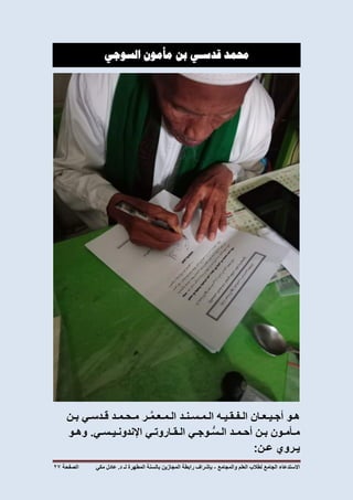 ‫االستدعاء‬‫الجامع‬‫لطالب‬‫العلم‬‫والمجامع‬-‫المطهرة‬ ‫بالسنة‬ ‫المجازين‬ ‫رابطة‬ ‫بإشراف‬‫لـ‬‫مكي‬ ‫عادل‬ .‫د‬‫الصفحة‬72
‫حممد‬‫قدسـي‬‫بن‬‫مأمون‬‫السوجي‬
‫هـو‬‫أجـيـعـان‬‫الـفـقـيـه‬‫الـمـسـنـد‬‫ـر‬َّ‫م‬‫الـمـعـ‬‫مـحـمـد‬‫قـدسـي‬‫بـن‬
‫مـأمـون‬‫بـن‬‫أحـمـد‬‫ـوجـي‬ُّ‫س‬‫الـ‬‫الـقـاروتـي‬‫اإلندونـيـسـي‬.‫وهـو‬
‫يـروي‬‫عـن‬:
 