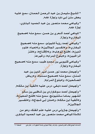 ‫االستدعاء‬‫الجامع‬‫لطالب‬‫العلم‬‫والمجامع‬-‫المطهرة‬ ‫بالسنة‬ ‫المجازين‬ ‫رابطة‬ ‫بإشراف‬‫لـ‬‫مكي‬ ‫عادل‬ .‫د‬‫الصفحة‬72
*‫الـشـيـخ‬‫سلـيـمـان‬‫بـن‬‫عـبـد‬‫الـرحـمـن‬،‫الـحـمـدان‬‫سمـع‬‫عـلـيـه‬
‫بـعـض‬‫سنـن‬‫أبـي‬‫داود‬‫وإجازة‬‫عامه‬.
*‫وكـيـاهـي‬‫مـحـمـد‬‫مـنـصـور‬‫بـن‬‫عـبـد‬‫الـحـمـيـد‬،‫الـبـتـاوي‬
‫إجازة‬‫عامه‬.
*‫كـيـاهـي‬‫أحـمـد‬‫أشـعـري‬‫بـن‬،‫حـسـن‬‫سـمـع‬‫مـنـه‬>‫صـحـيـح‬
‫الـبـخـاري‬<‫وإجازة‬.
*‫وكـيـاهـي‬‫أحـمـد‬‫رؤيـة‬،‫كـلـيـونـو‬‫سـمـع‬‫مـنـه‬>‫صـحـيـح‬
‫الـبـخـاري‬<،‫و‬>‫تـفـسـيـر‬‫الـجـاللـيـن‬<،‫و‬>‫إحـيـاء‬‫عـلـوم‬
‫الـديـن‬<،>‫فـتـح‬‫الـوهـاب‬<،‫و‬>‫اإلقـنـاع‬<،‫و‬>‫كـنـز‬
‫الـراغـبـيـن‬<،‫و‬>‫بـلـوغ‬‫الـمـرام‬<،‫وغـيـرهـا‬.
*‫وكـيـاهـي‬‫قـلـيـوبـي‬‫بـن‬‫مـحـمـد‬،‫طـيـب‬‫سـمـع‬‫مـنـه‬>‫صـحـيـح‬
‫الـبـخـاري‬<‫وإجازة‬.
*‫وأجـيـعـان‬‫مـحـمـد‬‫نـور‬‫حـسـن‬‫أمـيـر‬‫الـديـن‬‫بـن‬‫عـبـد‬
،‫الـمـنـان‬‫سـمـع‬‫مـنـه‬>‫صـحـيـح‬‫مـسـلـم‬<،‫و‬>‫ريـاض‬
‫الـصـالـحـيـن‬<،‫و‬>‫بـلـوغ‬‫الـمـرام‬.<
*‫وأجـيـعـان‬‫أحـمـد‬،‫دابـغـي‬‫درس‬‫عـلـيـه‬>‫ألـفـيـة‬‫ابـن‬‫مـالـك‬.<
*‫وأجـيـعـان‬‫أحـمـد‬‫سـوخـاواردي‬‫بـن‬‫شـاطـبـي‬‫بـن‬‫سـالـم‬
‫الـشـهـيـر‬‫بـمـامـا‬‫سـانـتـيـون‬،‫ـج‬‫سـمـع‬‫مـنـه‬>‫فـتـح‬‫الـمـعـيـن‬<،
‫و‬>‫ألـفـيـة‬‫ابـن‬‫مـالـك‬<،‫و‬>‫مـتـن‬‫أبـي‬‫شـجـاع‬<،‫و‬>‫تـفـسـيـر‬
‫الـجـاللـيـن‬.<
*‫وأجـيـعـان‬‫جـازولـي‬‫درس‬‫عـلـيـه‬‫عـلـم‬،‫الـفـلـك‬‫وهـو‬‫مـن‬
‫تـالمـذة‬‫كـيـاهـي‬‫مـحـمـد‬‫مـنـصـور‬‫بـن‬‫عـبـد‬‫الـحـمـيـد‬‫الـبـتـاوي‬.
 