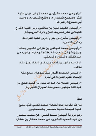 ‫االستدعاء‬‫الجامع‬‫لطالب‬‫العلم‬‫والمجامع‬-‫المطهرة‬ ‫بالسنة‬ ‫المجازين‬ ‫رابطة‬ ‫بإشراف‬‫لـ‬‫مكي‬ ‫عادل‬ .‫د‬‫الصفحة‬72
*‫وأجـيـعـان‬‫مـحـمـد‬‫خـلـيـل‬‫بـن‬‫مـحـمـد‬،‫إلـيـاس‬‫درس‬‫عـلـيـه‬
‫أكـثـر‬>‫صـحـيـح‬‫الـبـخـاري‬<،‫و‬>‫فـتـح‬‫الـمـعـيـن‬<،‫و‬>‫مـتـن‬
‫أبـي‬‫شـجـاع‬<‫وغـيـرهـا‬.
*‫وأجـيـعـان‬‫عـفـيـف‬‫الـديـن‬‫بـن‬،‫شـافـعـي‬‫درس‬‫عـلـيـه‬>‫شـرح‬
‫الـكـيـالنـي‬‫عـلـى‬‫تـصـريـف‬‫الـعـزي‬<‫و‬>‫اآلجـرومـيـة‬.<
*‫وأجـيـعـان‬‫مـأمـون‬‫بـن‬،‫بـكـري‬‫درس‬‫عـلـيـه‬‫الـقـراءات‬
‫ومـتـون‬‫الـتـجـويـد‬.
*‫وأجـيـعـان‬‫مـحـمـد‬‫شـجـاعـي‬‫بـن‬‫غـزالـي‬‫الـشـهـيـر‬‫بـمـامـا‬
، ْ‫ـاس‬َ‫ه‬‫ـ‬ْ‫اس‬َ‫ـار‬َ‫ه‬‫ـيـ‬ِ‫ج‬‫سـمـع‬‫مـنـه‬>‫فـتـح‬‫الـوهـاب‬<،‫وغـيـره‬‫مـن‬
‫عـلـم‬،‫الـفـلـك‬،‫والـبـيـان‬‫والـمـعـانـي‬.
*‫والـسـيـد‬‫بـاكـور‬‫بـن‬‫أحـمـد‬‫بـن‬‫بـكـري‬،‫شـطـا‬‫أجـيـز‬‫مـنـه‬
‫بـدعـاء‬.
*‫وكـيـاهـي‬‫الـمـجـاهـد‬‫أفـنـدي‬،‫بـيـلـونـتـوجـان‬‫سـمـع‬‫مـنـه‬
>‫إحـيـاء‬‫عـلـوم‬‫الـديـن‬<‫إلـى‬‫آخـره‬.
*‫وكـيـاهـي‬‫عـثـمـان‬‫بـن‬‫عـبـد‬‫الـرحـمـن‬‫بـن‬‫قـاصـد‬‫الـحـق‬‫بـن‬
‫عـبـد‬‫الـلـه‬،‫مـهـاجـر‬‫سـمـع‬‫مـنـه‬>‫مـيـزان‬‫الـكـبـرى‬.<
‫فائدة‬
‫مـن‬‫طـرائـف‬‫مـرويـات‬‫أجـيـعـان‬‫مـحـمـد‬‫قـدسـي‬‫الـذي‬‫سـمـع‬
‫عـلـيـه‬‫شـيـخـنـا‬‫حــديـث‬‫مـسـلـسـل‬‫بـالـمـحـمـديـيـن‬.
‫وهـو‬‫بـروايـة‬‫أجـيـعـان‬‫مـحـمـد‬،‫قـدسـي‬‫عـن‬‫مـحـمـد‬‫مـنـصـور‬
‫بـن‬‫عـبـد‬‫الـحـمـيـد‬،‫الـبـتـاوي‬‫عـن‬‫مـحـمـد‬‫مـخـتـار‬‫بـن‬‫عـطـارد‬
 