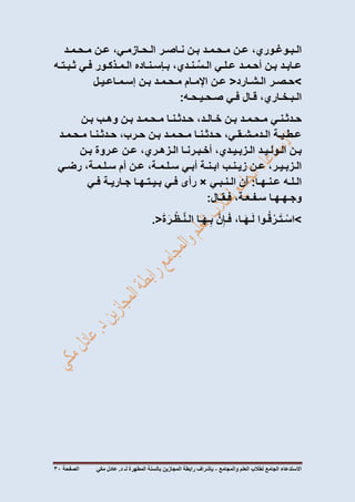 ‫االستدعاء‬‫الجامع‬‫لطالب‬‫العلم‬‫والمجامع‬-‫المطهرة‬ ‫بالسنة‬ ‫المجازين‬ ‫رابطة‬ ‫بإشراف‬‫لـ‬‫مكي‬ ‫عادل‬ .‫د‬‫الصفحة‬03
،‫الـبـوغـوري‬‫عـن‬‫مـحـمـد‬‫بـن‬‫نـاصـر‬،‫الـحـازمـي‬‫عـن‬‫مـحـمـد‬
‫عـابـد‬‫بـن‬‫أحـمـد‬‫عـلـي‬،‫ـنـدي‬ِّ‫الـس‬‫بـإسـنـاده‬‫الـمـذكـور‬‫فـي‬‫ثـبـتـه‬
>‫حـصـر‬‫الـشـارد‬<‫عـن‬‫اإلمـام‬‫مـحـمـد‬‫بـن‬‫إسـمـاعـيـل‬
،‫الـبـخـاري‬‫قـال‬‫فـي‬‫صـحـيـحـه‬:
‫حـدثـنـي‬‫مـحـمـد‬‫ب‬‫ـن‬،‫خـالـد‬‫حـدثـنـا‬‫مـحـمـد‬‫بـن‬‫وهـب‬‫بـن‬
‫عـطـيـة‬،‫الـدمـشـقـي‬‫حـدثـنـا‬‫مـحـمـد‬‫بـن‬،‫حـرب‬‫حـدثـنـا‬‫مـحـمـد‬
‫بـن‬‫الـولـيـد‬،‫الـزبـيـدي‬‫أخـبـرنـا‬،‫الـزهـري‬‫عـن‬‫عـروة‬‫بـن‬
،‫الـزبـيـر‬‫عـن‬‫زيـنـب‬‫ابـنـة‬‫أبـي‬،‫سـلـمـة‬‫عـن‬‫أم‬،‫سـلـمـة‬‫رضـي‬
‫الـلـه‬‫عـنـهـا‬:‫أن‬‫الـنـبـي‬×‫رأى‬‫فـي‬‫بـيـتـهـا‬‫جـاريـة‬‫فـي‬
‫وجـهـهـا‬،‫سـفـعـة‬‫فـقـال‬:
>‫ـوا‬ُ‫ق‬ ْ‫ـر‬َ‫ت‬‫ـ‬ْ‫اس‬،‫ـا‬َ‫ه‬‫ـ‬َ‫ل‬َّ‫ن‬ِ‫ـإ‬َ‫ف‬‫ـا‬َ‫ه‬‫ـ‬ِ‫ب‬َ‫ة‬َ‫ـر‬ْ‫ـظ‬َّ‫ن‬‫الـ‬.<
 