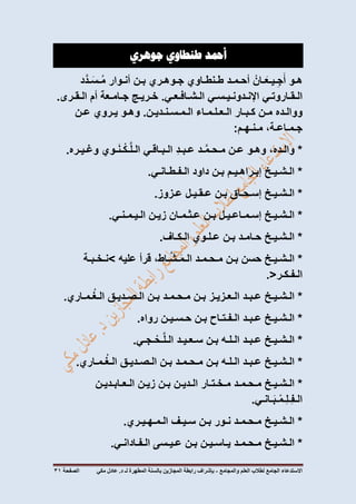 ‫االستدعاء‬‫الجامع‬‫لطالب‬‫العلم‬‫والمجامع‬-‫المطهرة‬ ‫بالسنة‬ ‫المجازين‬ ‫رابطة‬ ‫بإشراف‬‫لـ‬‫مكي‬ ‫عادل‬ .‫د‬‫الصفحة‬03
‫أمحد‬‫طنطاوي‬‫جوهري‬
‫هـو‬ْ‫ـان‬َ‫ـيـع‬ِ‫ج‬َ‫أ‬‫أحـمـد‬‫طـنطـاوي‬‫جـوهـري‬‫بـن‬‫أنـوار‬‫د‬َّ‫ـد‬َ‫ـس‬ُ‫م‬
‫الـقـاروتـي‬‫اإلنـدونـيـسـي‬‫الـشـافـعـي‬.‫خـريـج‬‫جـامـعة‬‫أم‬‫الـقـرى‬.
‫ووالـده‬‫مـن‬‫كـبـار‬‫الـعـلـمـاء‬‫الـمـسـنـديـن‬.‫وهـو‬‫يـروي‬‫عـن‬
،‫جـمـاعـة‬‫مـنـهـم‬:
*،‫والـده‬‫وهـو‬‫عـن‬‫ـد‬َّ‫م‬‫مـحـ‬ِ‫د‬‫عـبـ‬‫الـبـاقـي‬‫ـوي‬َ‫ن‬‫ـ‬ْ‫ـك‬َّ‫ل‬‫الـ‬‫وغـيـره‬.
*‫الـشـيـخ‬‫إبـراهـيـم‬‫بـن‬‫داود‬‫الـفـطـانـي‬.
*‫الـشـيـخ‬‫إسـحـاق‬‫بـن‬‫عـقـيـل‬‫عـزوز‬.
*‫الـشـيـخ‬‫إسـمـاعـيـل‬‫بـن‬‫عـثـمـان‬‫زيـن‬‫الـيـمـنـي‬.
*‫الـشـيـخ‬‫حـامـد‬‫بـن‬‫عـلـوي‬‫الـكـاف‬.
*‫الـشـيـخ‬‫حسن‬‫بـن‬‫مـحـمـد‬،‫ـاط‬َّ‫ش‬‫ـ‬َ‫م‬‫الـ‬‫قرأ‬‫عليه‬>‫نـخـبـة‬
‫الـفـكـر‬.<
*‫الـشـيـخ‬‫عـبـد‬‫الـعـزيـز‬‫بـن‬‫مـحـمـد‬‫بـن‬‫الـصـديـق‬‫ـمـاري‬ُ‫غ‬‫الـ‬.
*‫الـشـيـخ‬‫عـبـد‬‫الـفـتـاح‬‫بـن‬‫حـسـيـن‬‫رواه‬.
*‫الـشـيـخ‬‫عـبـد‬‫الـلـه‬‫بـن‬‫سـعـيـد‬‫ـجـي‬ْ‫ـح‬َّ‫ل‬‫الـ‬.
*‫الـشـيـخ‬‫عـبـد‬‫الـلـه‬‫بـن‬‫مـحـمـد‬‫بـن‬‫الـصـديـق‬‫ـمـاري‬ُ‫غ‬‫الـ‬.
*‫الـشـيـخ‬‫مـحـمـد‬‫مـخـتـار‬‫الـديـن‬‫بـن‬‫زيـن‬‫الـعـابـديـن‬
‫ـانـي‬َ‫ب‬‫ـ‬ْ‫ِـم‬‫ل‬‫ِـ‬‫ف‬‫الـ‬.
*‫الـشـيـخ‬‫مـحـمـد‬‫نـور‬‫بـن‬‫سـيـف‬‫الـمـهـيـري‬.
*‫الـشـيـخ‬‫مـحـمـد‬‫يـاسـيـن‬‫بـن‬‫عـيـسى‬‫الـفـادانـي‬.
 