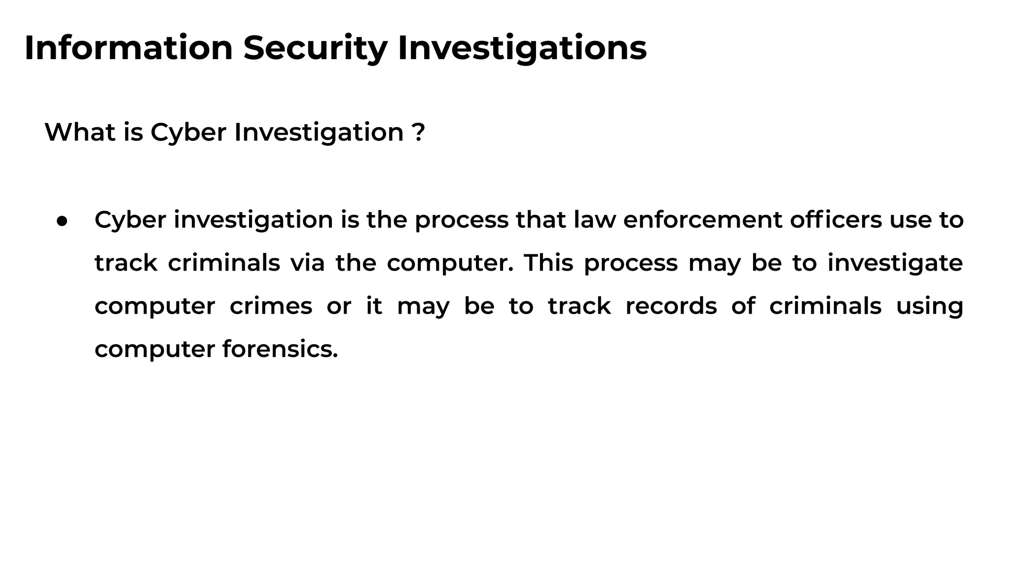 Information Security Investigations
What is Cyber Investigation ?
● Cyber investigation is the process that law enforcement ofﬁcers use to
track criminals via the computer. This process may be to investigate
computer crimes or it may be to track records of criminals using
computer forensics.
 