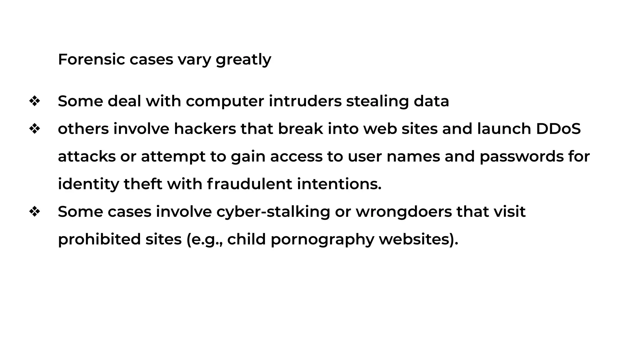 Forensic cases vary greatly
❖ Some deal with computer intruders stealing data
❖ others involve hackers that break into web sites and launch DDoS
attacks or attempt to gain access to user names and passwords for
identity theft with fraudulent intentions.
❖ Some cases involve cyber-stalking or wrongdoers that visit
prohibited sites (e.g., child pornography websites).
 