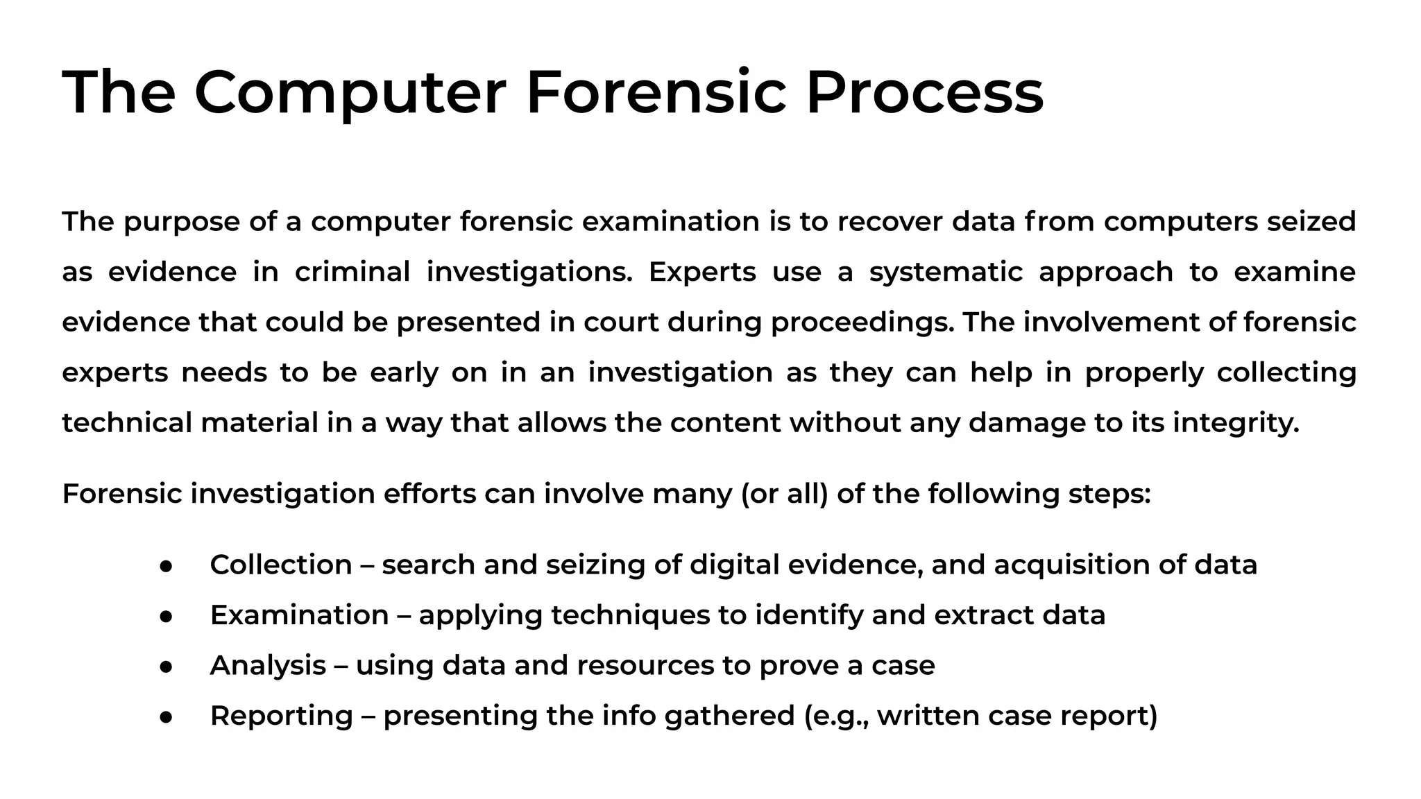 The Computer Forensic Process
The purpose of a computer forensic examination is to recover data from computers seized
as evidence in criminal investigations. Experts use a systematic approach to examine
evidence that could be presented in court during proceedings. The involvement of forensic
experts needs to be early on in an investigation as they can help in properly collecting
technical material in a way that allows the content without any damage to its integrity.
Forensic investigation efforts can involve many (or all) of the following steps:
● Collection – search and seizing of digital evidence, and acquisition of data
● Examination – applying techniques to identify and extract data
● Analysis – using data and resources to prove a case
● Reporting – presenting the info gathered (e.g., written case report)
 