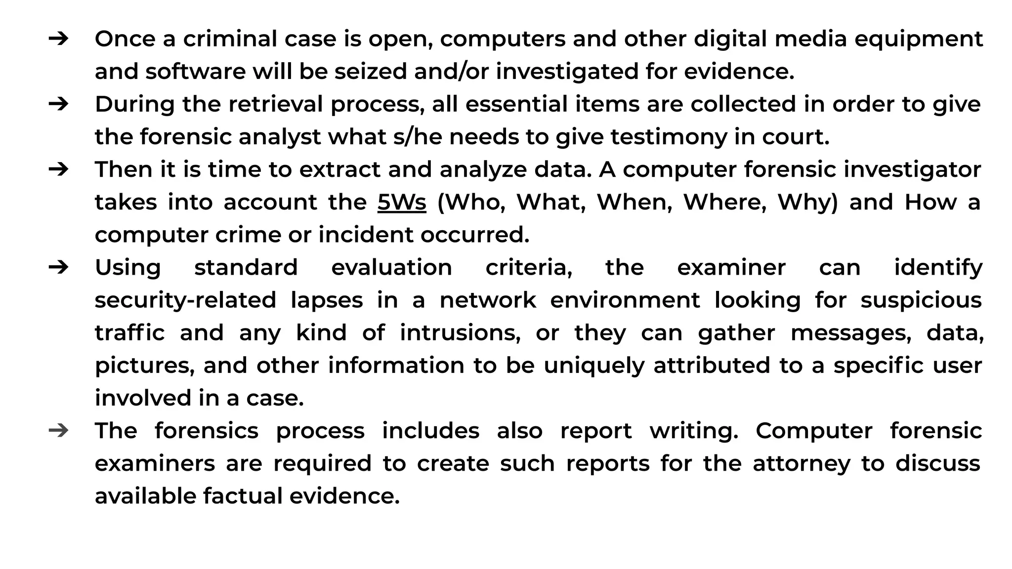 ➔ Once a criminal case is open, computers and other digital media equipment
and software will be seized and/or investigated for evidence.
➔ During the retrieval process, all essential items are collected in order to give
the forensic analyst what s/he needs to give testimony in court.
➔ Then it is time to extract and analyze data. A computer forensic investigator
takes into account the 5Ws (Who, What, When, Where, Why) and How a
computer crime or incident occurred.
➔ Using standard evaluation criteria, the examiner can identify
security-related lapses in a network environment looking for suspicious
trafﬁc and any kind of intrusions, or they can gather messages, data,
pictures, and other information to be uniquely attributed to a speciﬁc user
involved in a case.
➔ The forensics process includes also report writing. Computer forensic
examiners are required to create such reports for the attorney to discuss
available factual evidence.
 