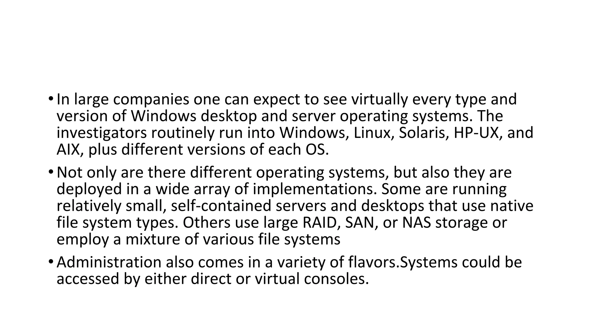 •In large companies one can expect to see virtually every type and
version of Windows desktop and server operating systems. The
investigators routinely run into Windows, Linux, Solaris, HP-UX, and
AIX, plus different versions of each OS.
•Not only are there different operating systems, but also they are
deployed in a wide array of implementations. Some are running
relatively small, self-contained servers and desktops that use native
file system types. Others use large RAID, SAN, or NAS storage or
employ a mixture of various file systems
•Administration also comes in a variety of flavors.Systems could be
accessed by either direct or virtual consoles.
 