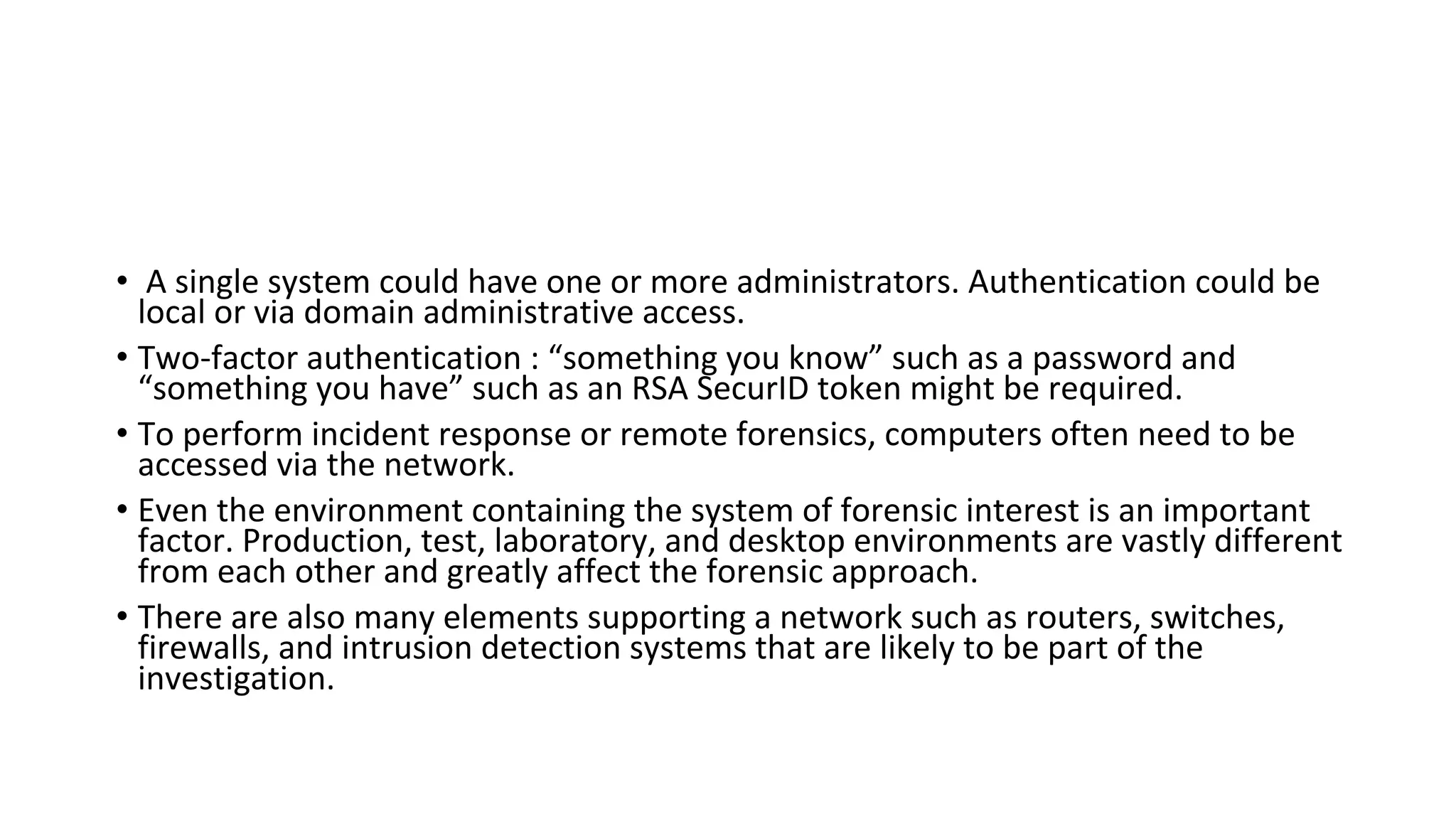 • A single system could have one or more administrators. Authentication could be
local or via domain administrative access.
• Two-factor authentication : “something you know” such as a password and
“something you have” such as an RSA SecurID token might be required.
• To perform incident response or remote forensics, computers often need to be
accessed via the network.
• Even the environment containing the system of forensic interest is an important
factor. Production, test, laboratory, and desktop environments are vastly different
from each other and greatly affect the forensic approach.
• There are also many elements supporting a network such as routers, switches,
firewalls, and intrusion detection systems that are likely to be part of the
investigation.
 