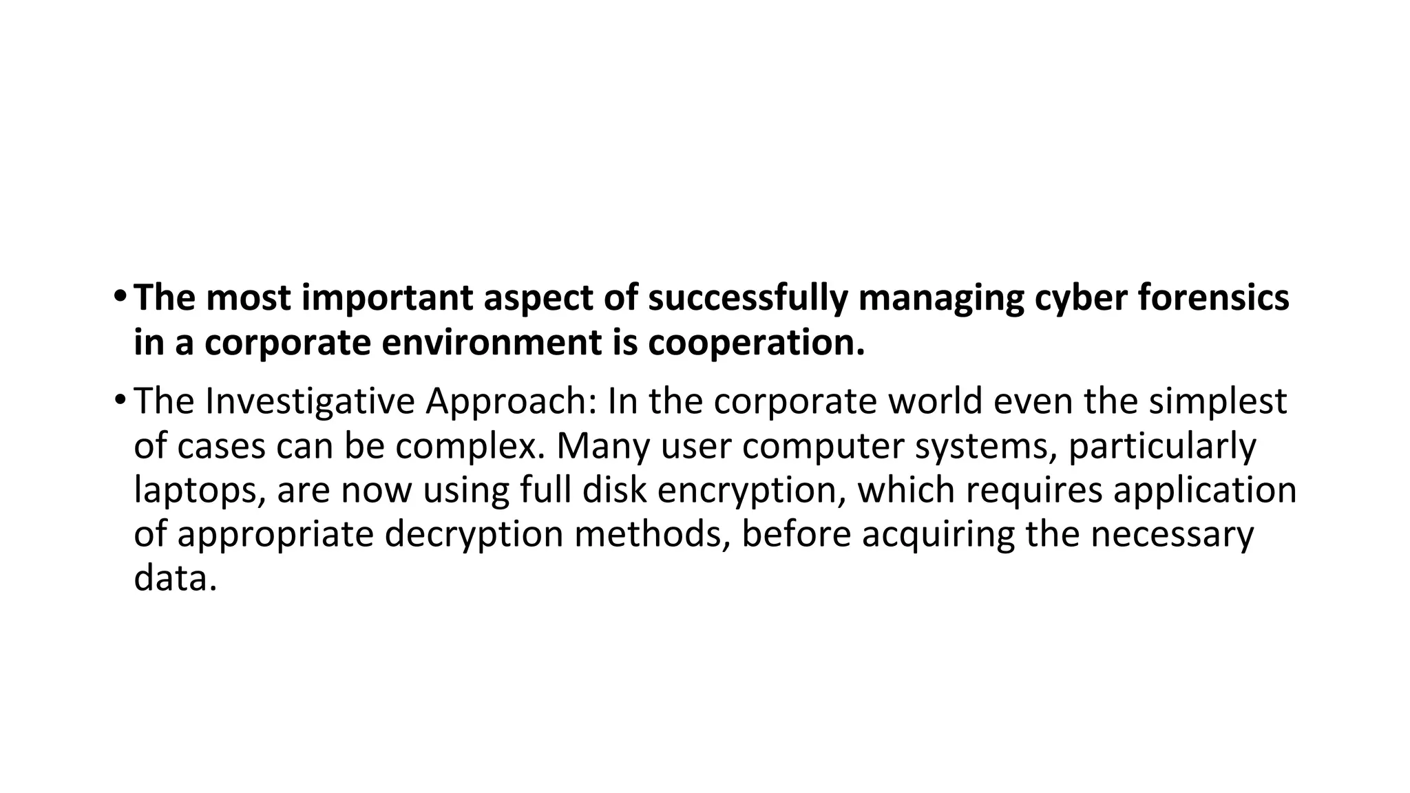 •The most important aspect of successfully managing cyber forensics
in a corporate environment is cooperation.
•The Investigative Approach: In the corporate world even the simplest
of cases can be complex. Many user computer systems, particularly
laptops, are now using full disk encryption, which requires application
of appropriate decryption methods, before acquiring the necessary
data.
 