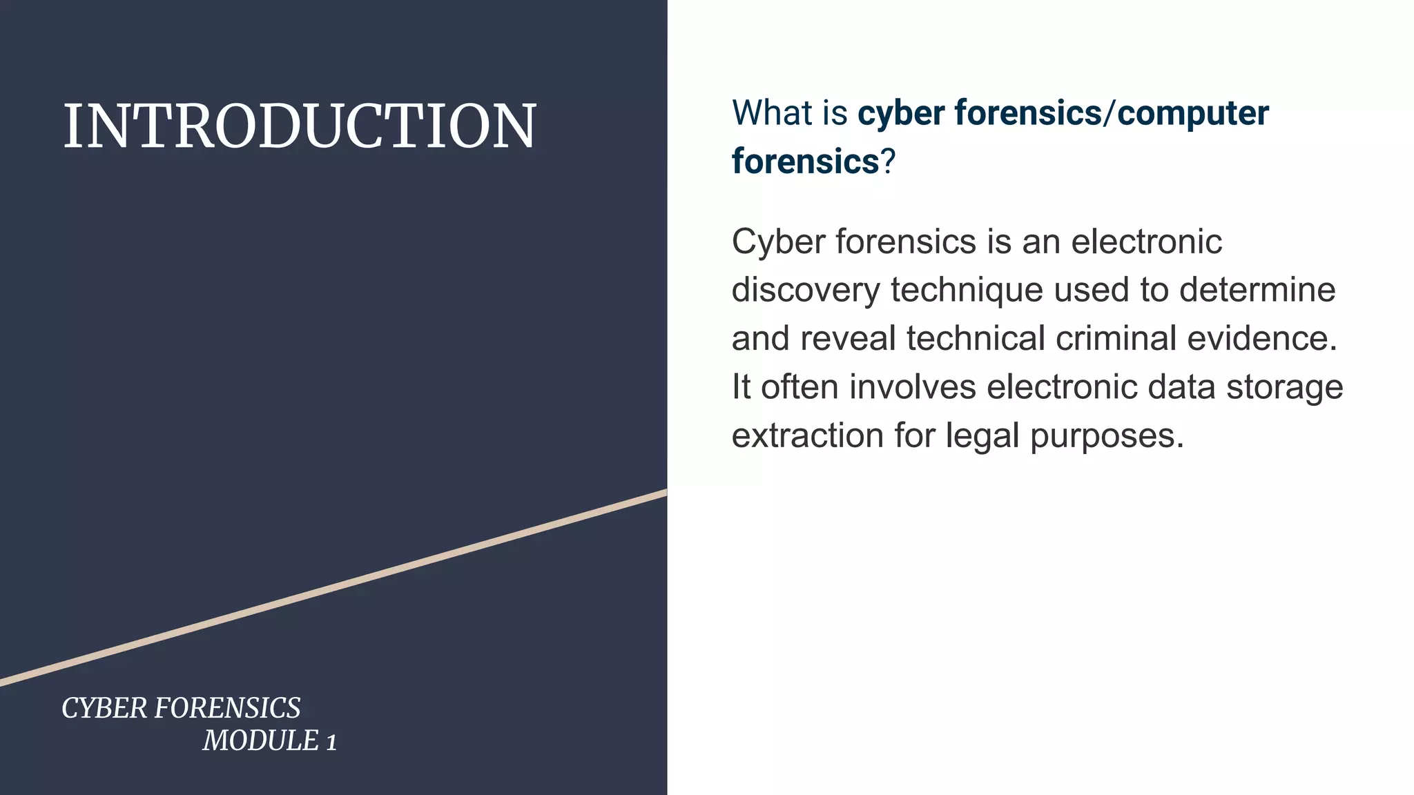 INTRODUCTION
CYBER FORENSICS
MODULE 1
What is cyber forensics/computer
forensics?
Cyber forensics is an electronic
discovery technique used to determine
and reveal technical criminal evidence.
It often involves electronic data storage
extraction for legal purposes.
 