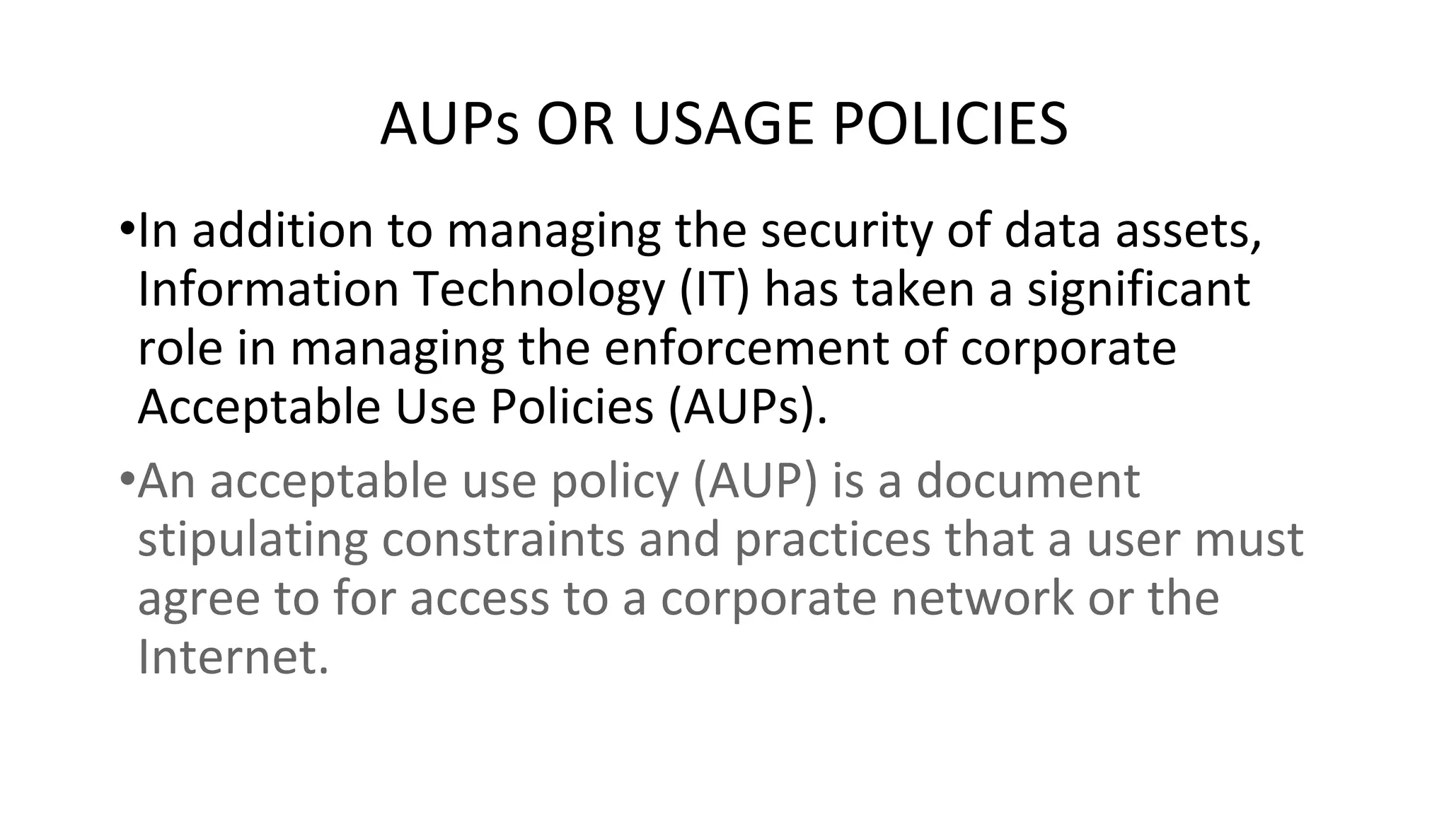 AUPs OR USAGE POLICIES
•In addition to managing the security of data assets,
Information Technology (IT) has taken a significant
role in managing the enforcement of corporate
Acceptable Use Policies (AUPs).
•An acceptable use policy (AUP) is a document
stipulating constraints and practices that a user must
agree to for access to a corporate network or the
Internet.
 