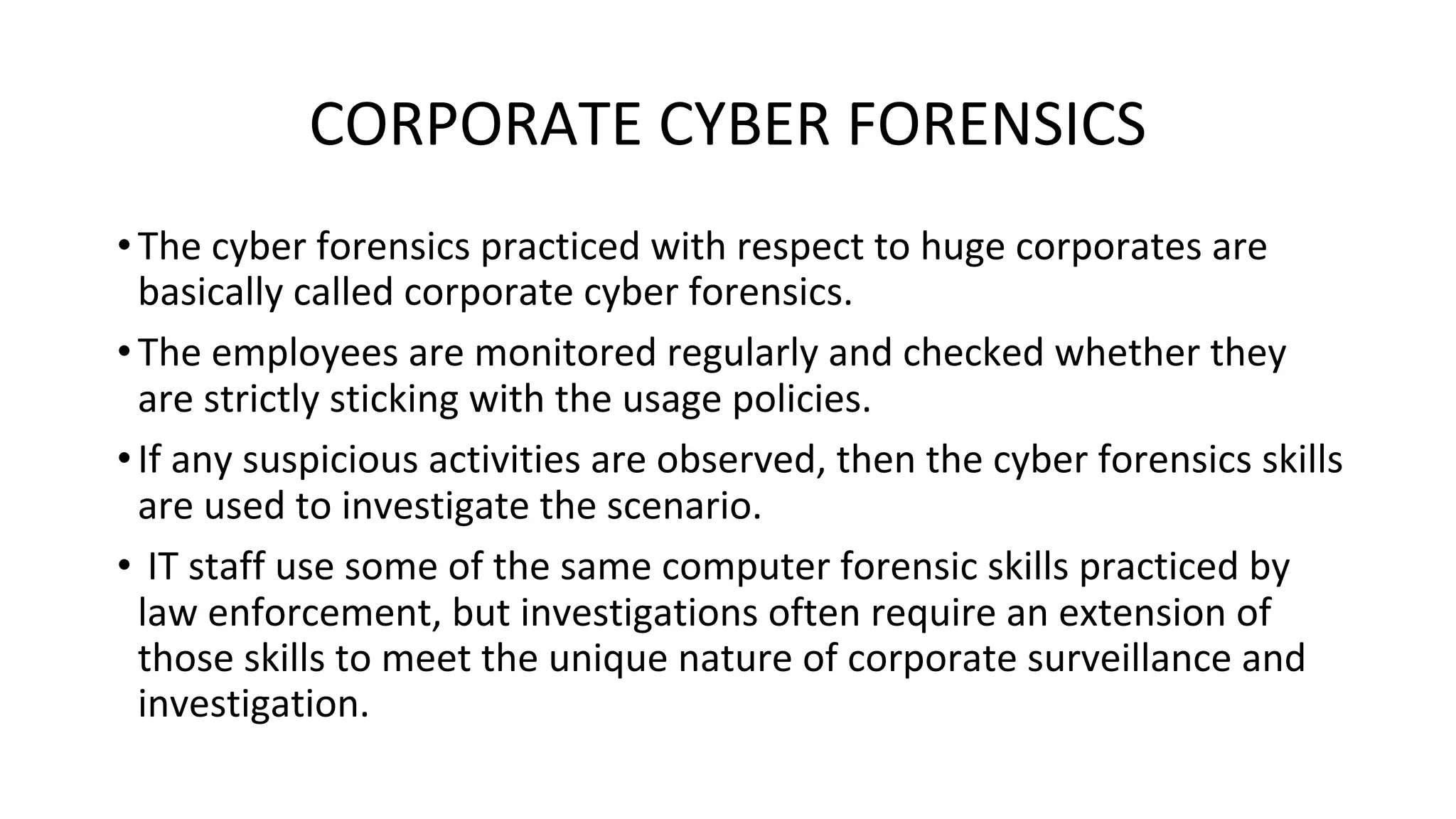 CORPORATE CYBER FORENSICS
•The cyber forensics practiced with respect to huge corporates are
basically called corporate cyber forensics.
•The employees are monitored regularly and checked whether they
are strictly sticking with the usage policies.
•If any suspicious activities are observed, then the cyber forensics skills
are used to investigate the scenario.
• IT staff use some of the same computer forensic skills practiced by
law enforcement, but investigations often require an extension of
those skills to meet the unique nature of corporate surveillance and
investigation.
 
