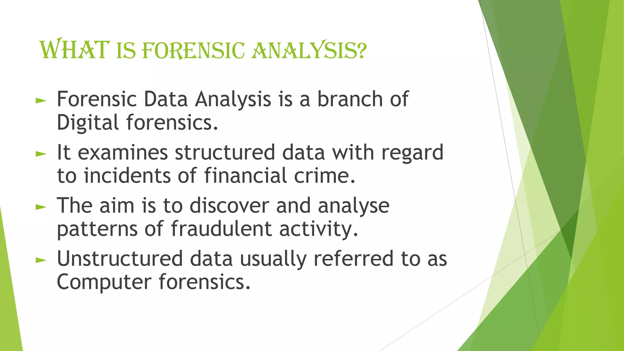 What is forensic analysis?
► Forensic Data Analysis is a branch of
Digital forensics.
► It examines structured data with regard
to incidents of financial crime.
► The aim is to discover and analyse
patterns of fraudulent activity.
► Unstructured data usually referred to as
Computer forensics.
 