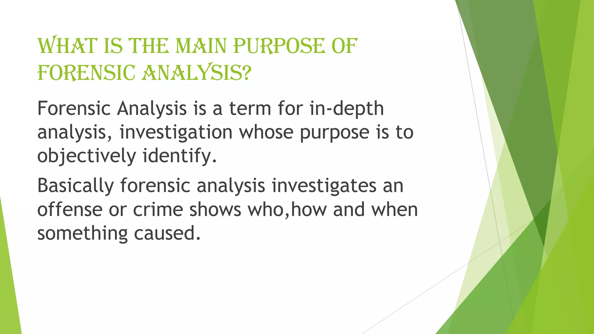What is the main purpose of
forensic analysis?
Forensic Analysis is a term for in-depth
analysis, investigation whose purpose is to
objectively identify.
Basically forensic analysis investigates an
offense or crime shows who,how and when
something caused.
 