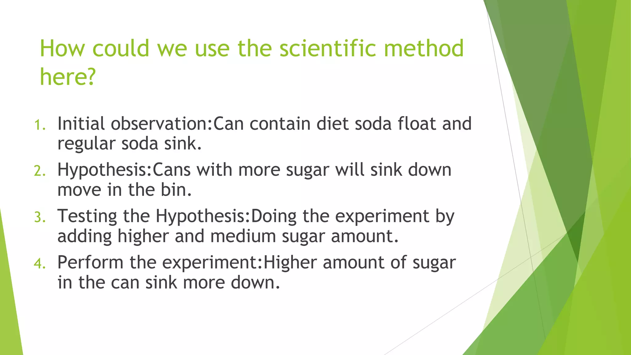 How could we use the scientific method
here?
1. Initial observation:Can contain diet soda float and
regular soda sink.
2. Hypothesis:Cans with more sugar will sink down
move in the bin.
3. Testing the Hypothesis:Doing the experiment by
adding higher and medium sugar amount.
4. Perform the experiment:Higher amount of sugar
in the can sink more down.
 