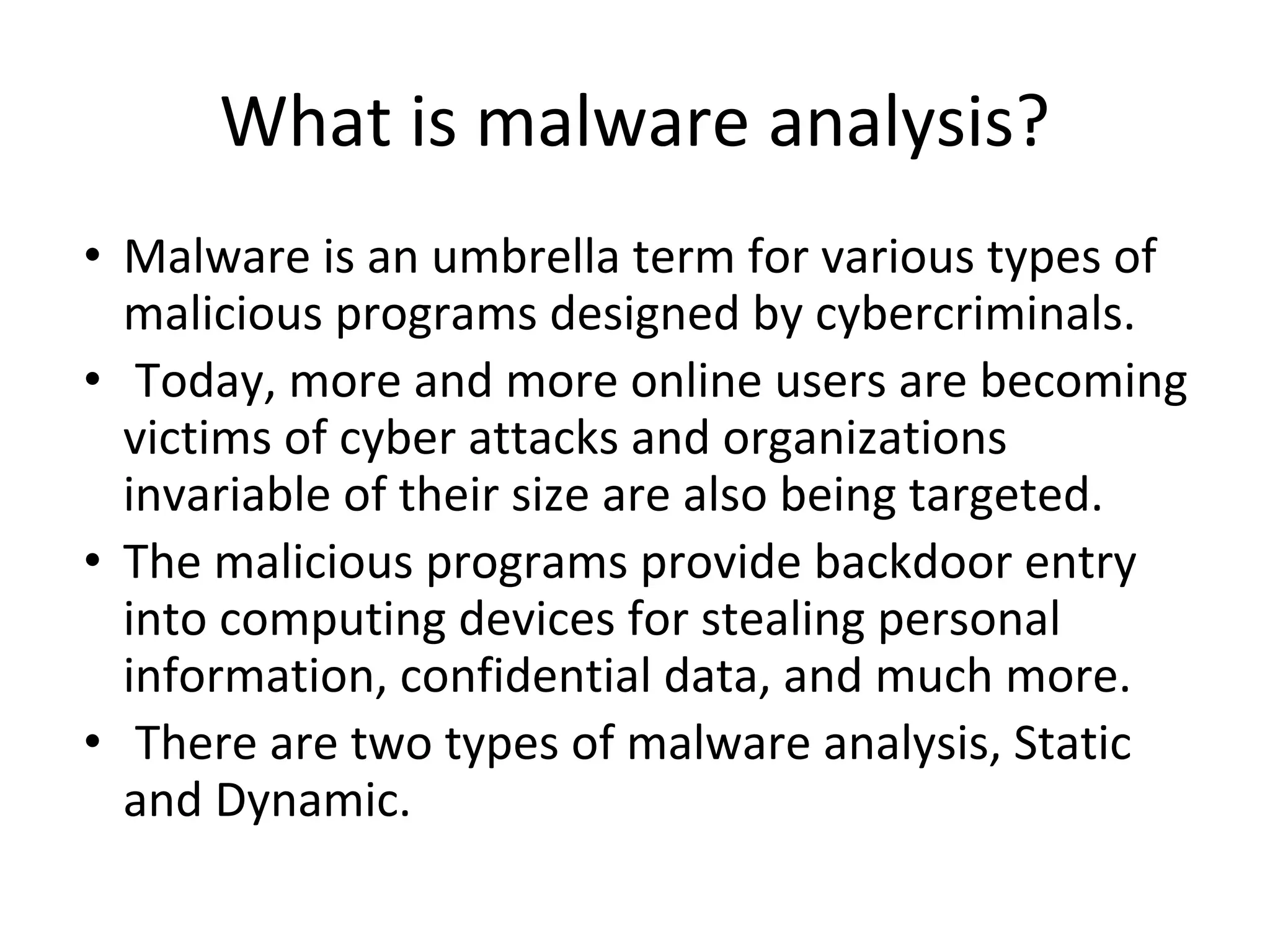 What is malware analysis?
• Malware is an umbrella term for various types of
malicious programs designed by cybercriminals.
• Today, more and more online users are becoming
victims of cyber attacks and organizations
invariable of their size are also being targeted.
• The malicious programs provide backdoor entry
into computing devices for stealing personal
information, confidential data, and much more.
• There are two types of malware analysis, Static
and Dynamic.
 