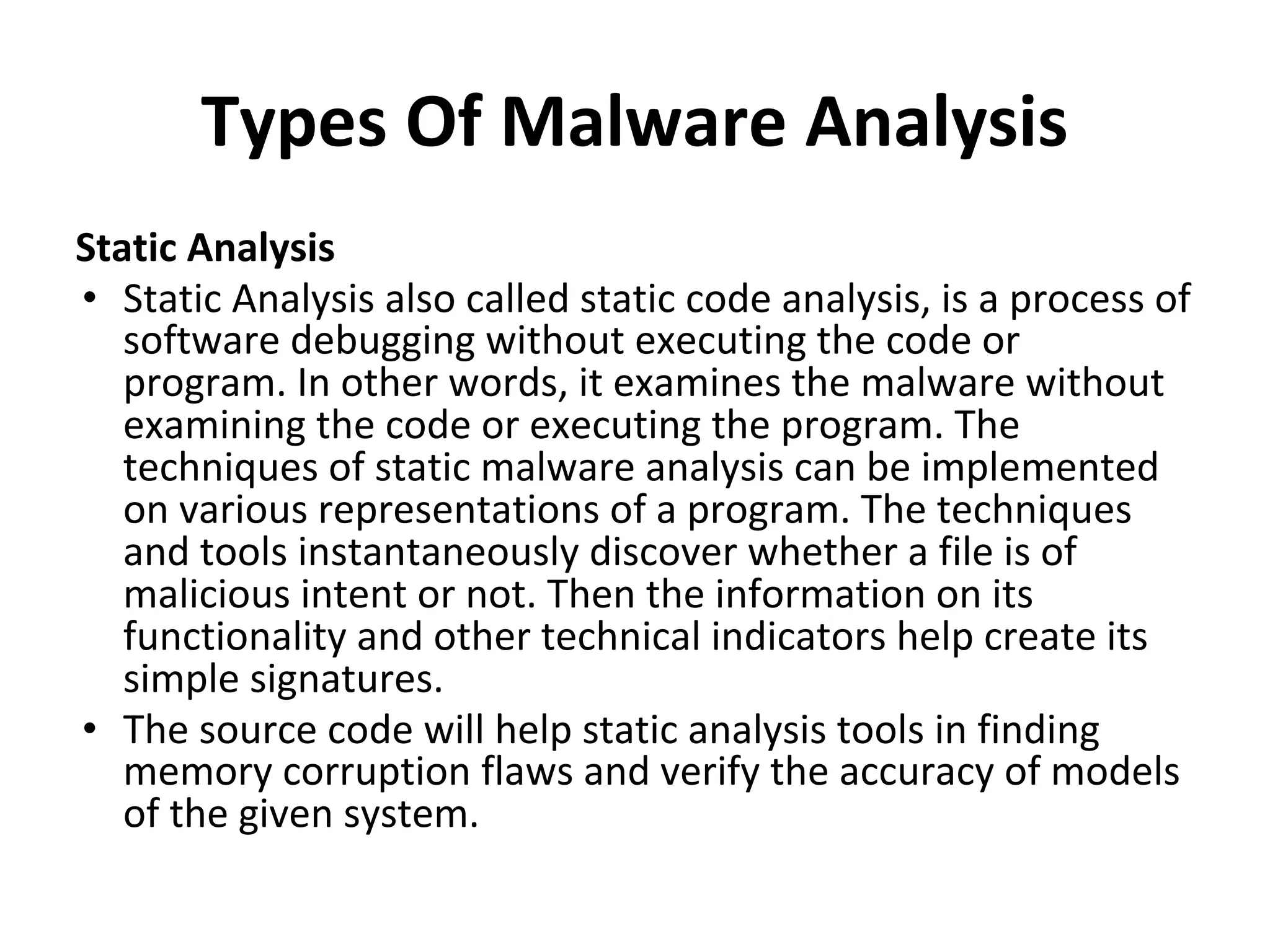 Types Of Malware Analysis
Static Analysis
• Static Analysis also called static code analysis, is a process of
software debugging without executing the code or
program. In other words, it examines the malware without
examining the code or executing the program. The
techniques of static malware analysis can be implemented
on various representations of a program. The techniques
and tools instantaneously discover whether a file is of
malicious intent or not. Then the information on its
functionality and other technical indicators help create its
simple signatures.
• The source code will help static analysis tools in finding
memory corruption flaws and verify the accuracy of models
of the given system.
 