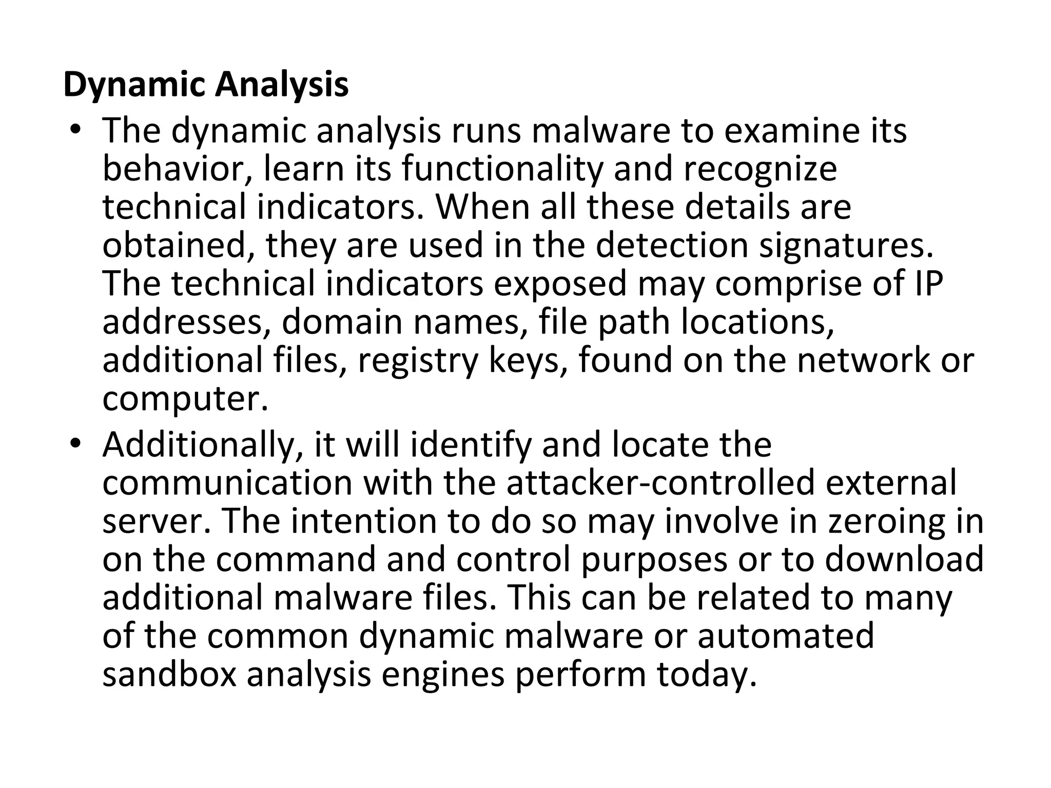 Dynamic Analysis
• The dynamic analysis runs malware to examine its
behavior, learn its functionality and recognize
technical indicators. When all these details are
obtained, they are used in the detection signatures.
The technical indicators exposed may comprise of IP
addresses, domain names, file path locations,
additional files, registry keys, found on the network or
computer.
• Additionally, it will identify and locate the
communication with the attacker-controlled external
server. The intention to do so may involve in zeroing in
on the command and control purposes or to download
additional malware files. This can be related to many
of the common dynamic malware or automated
sandbox analysis engines perform today.
 