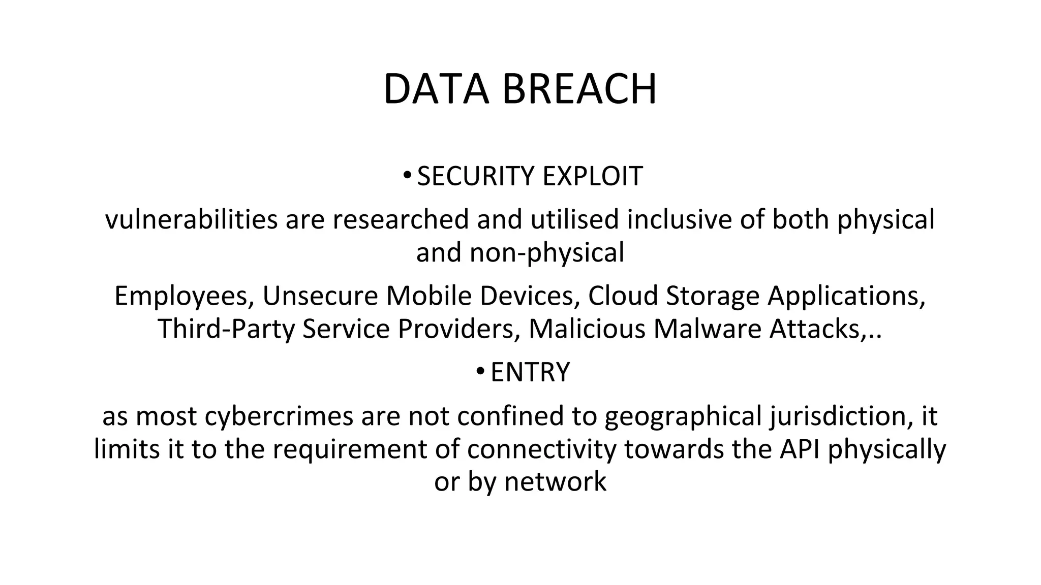 DATA BREACH
•SECURITY EXPLOIT
vulnerabilities are researched and utilised inclusive of both physical
and non-physical
Employees, Unsecure Mobile Devices, Cloud Storage Applications,
Third-Party Service Providers, Malicious Malware Attacks,..
•ENTRY
as most cybercrimes are not confined to geographical jurisdiction, it
limits it to the requirement of connectivity towards the API physically
or by network
 