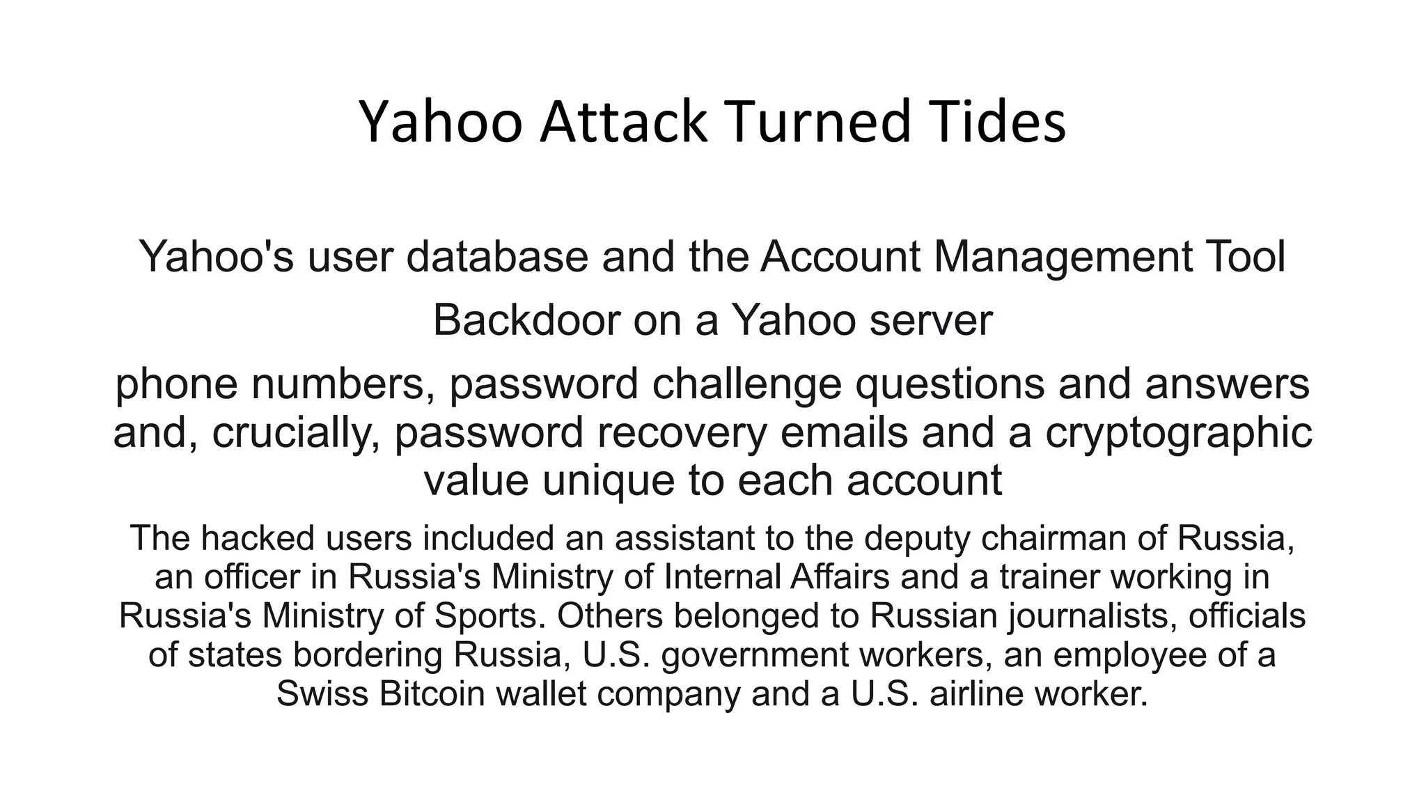 Yahoo Attack Turned Tides
Yahoo's user database and the Account Management Tool
Backdoor on a Yahoo server
phone numbers, password challenge questions and answers
and, crucially, password recovery emails and a cryptographic
value unique to each account
The hacked users included an assistant to the deputy chairman of Russia,
an officer in Russia's Ministry of Internal Affairs and a trainer working in
Russia's Ministry of Sports. Others belonged to Russian journalists, officials
of states bordering Russia, U.S. government workers, an employee of a
Swiss Bitcoin wallet company and a U.S. airline worker.
 