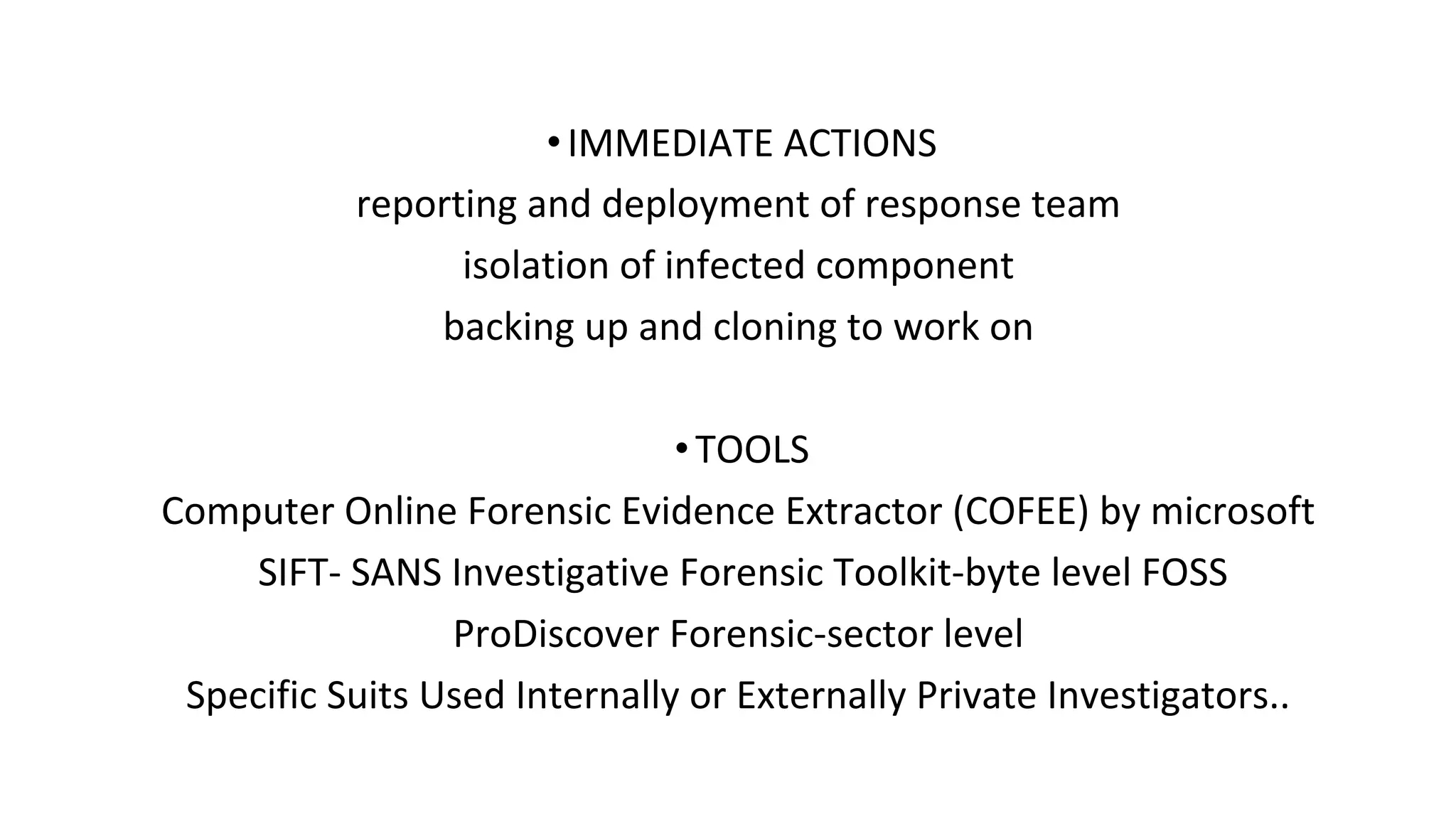 •IMMEDIATE ACTIONS
reporting and deployment of response team
isolation of infected component
backing up and cloning to work on
•TOOLS
Computer Online Forensic Evidence Extractor (COFEE) by microsoft
SIFT- SANS Investigative Forensic Toolkit-byte level FOSS
ProDiscover Forensic-sector level
Specific Suits Used Internally or Externally Private Investigators..
 