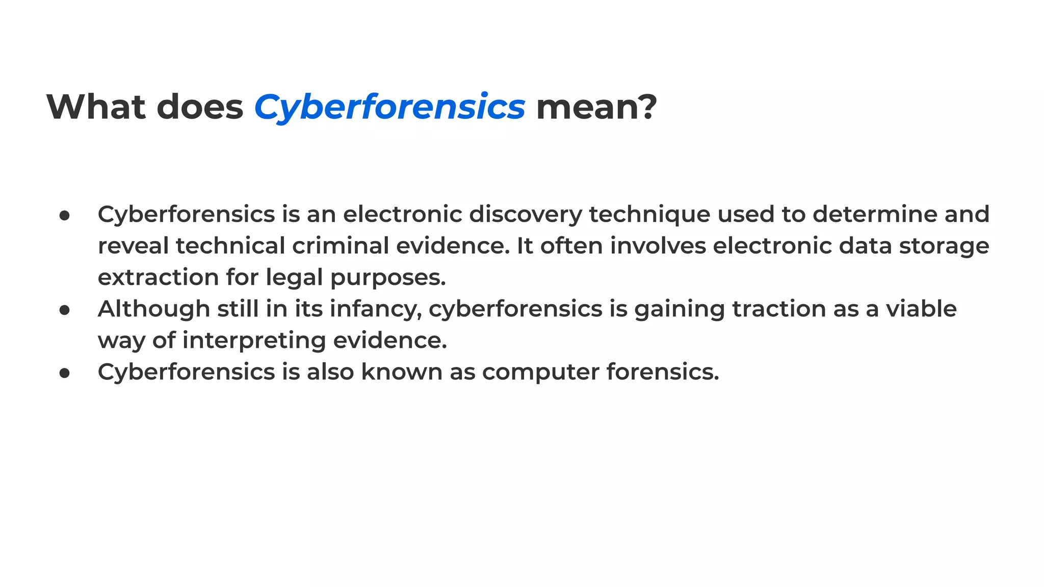 What does Cyberforensics mean?
● Cyberforensics is an electronic discovery technique used to determine and
reveal technical criminal evidence. It often involves electronic data storage
extraction for legal purposes.
● Although still in its infancy, cyberforensics is gaining traction as a viable
way of interpreting evidence.
● Cyberforensics is also known as computer forensics.
 