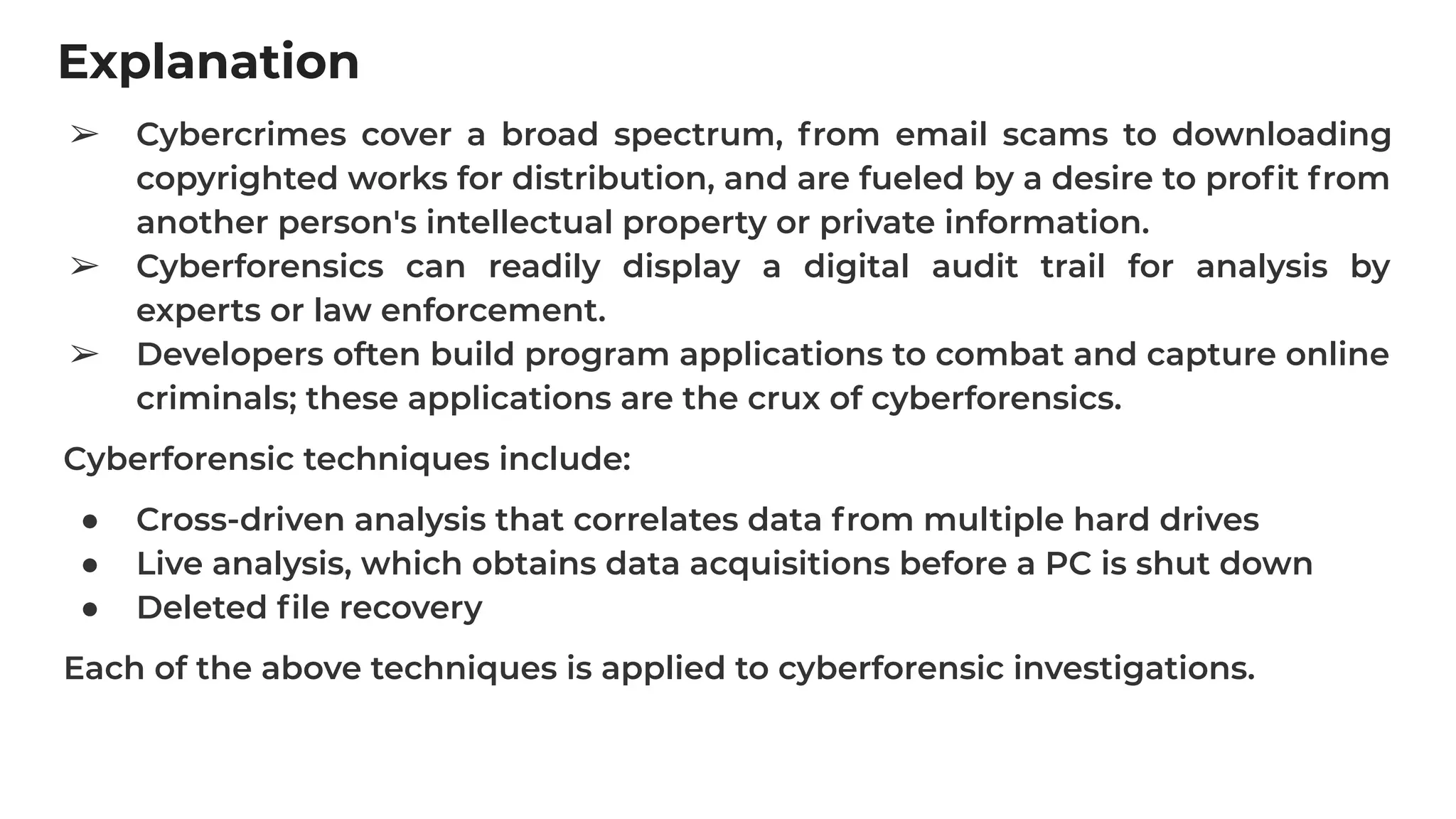 Explanation
➢ Cybercrimes cover a broad spectrum, from email scams to downloading
copyrighted works for distribution, and are fueled by a desire to proﬁt from
another person's intellectual property or private information.
➢ Cyberforensics can readily display a digital audit trail for analysis by
experts or law enforcement.
➢ Developers often build program applications to combat and capture online
criminals; these applications are the crux of cyberforensics.
Cyberforensic techniques include:
● Cross-driven analysis that correlates data from multiple hard drives
● Live analysis, which obtains data acquisitions before a PC is shut down
● Deleted ﬁle recovery
Each of the above techniques is applied to cyberforensic investigations.
 