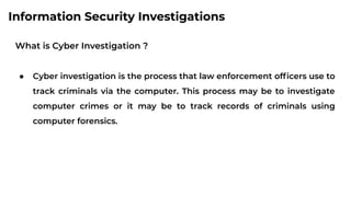 Information Security Investigations
What is Cyber Investigation ?
● Cyber investigation is the process that law enforcement ofﬁcers use to
track criminals via the computer. This process may be to investigate
computer crimes or it may be to track records of criminals using
computer forensics.
 
