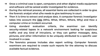 ➔ Once a criminal case is open, computers and other digital media equipment
and software will be seized and/or investigated for evidence.
➔ During the retrieval process, all essential items are collected in order to give
the forensic analyst what s/he needs to give testimony in court.
➔ Then it is time to extract and analyze data. A computer forensic investigator
takes into account the 5Ws (Who, What, When, Where, Why) and How a
computer crime or incident occurred.
➔ Using standard evaluation criteria, the examiner can identify
security-related lapses in a network environment looking for suspicious
trafﬁc and any kind of intrusions, or they can gather messages, data,
pictures, and other information to be uniquely attributed to a speciﬁc user
involved in a case.
➔ The forensics process includes also report writing. Computer forensic
examiners are required to create such reports for the attorney to discuss
available factual evidence.
 